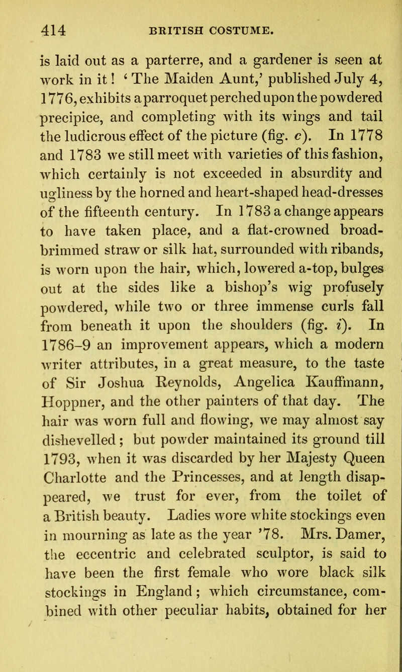 is laid out as a parterre, and a gardener is seen at work in it! 4 The Maiden Aunt,’ published July 4, 1776, exhibits aparroquet perched upon the powdered precipice, and completing with its wings and tail the ludicrous effect of the picture (fig. c). In 1778 and 1783 we still meet with varieties of this fashion, which certainly is not exceeded in absurdity and ugliness by the horned and heart-shaped head-dresses of the fifteenth century. In 1783 a change appears to have taken place, and a flat-crowned broad- brimmed straw or silk hat, surrounded with ribands, is worn upon the hair, which, lowered a-top, bulges out at the sides like a bishop’s wig profusely powdered, while two or three immense curls fall from beneath it upon the shoulders (fig. i). In 1786-9 an improvement appears, which a modern writer attributes, in a great measure, to the taste of Sir Joshua Reynolds, Angelica Kauffmann, Hoppner, and the other painters of that day. The hair was worn full and flowing, we may almost say dishevelled; but powder maintained its ground till 1793, when it was discarded by her Majesty Queen Charlotte and the Princesses, and at length disap- peared, we trust for ever, from the toilet of a British beauty. Ladies wore white stockings even in mourning as late as the year ’78. Mrs. Darner, the eccentric and celebrated sculptor, is said to have been the first female who wore black silk stockings in England ; which circumstance, com- bined with other peculiar habits, obtained for her