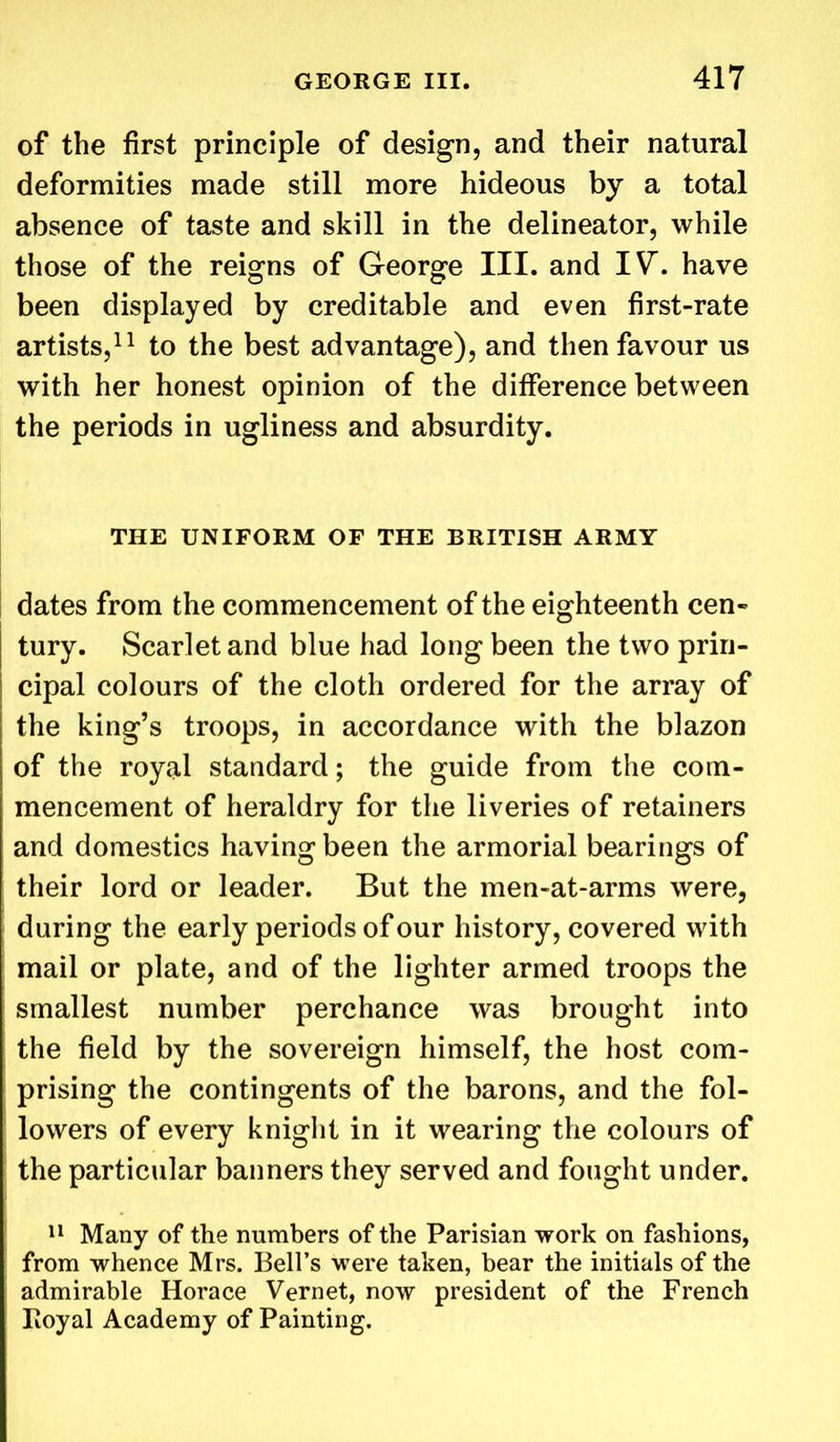 of the first principle of design, and their natural deformities made still more hideous by a total absence of taste and skill in the delineator, while those of the reigns of George III. and IV*. have been displayed by creditable and even first-rate artists,11 to the best advantage), and then favour us with her honest opinion of the difference between the periods in ugliness and absurdity. THE UNIFORM OF THE BRITISH ARMY dates from the commencement of the eighteenth cen- tury. Scarlet and blue had long been the two prin- cipal colours of the cloth ordered for the array of the king’s troops, in accordance with the blazon of the royal standard; the guide from the com- mencement of heraldry for the liveries of retainers and domestics having been the armorial bearings of their lord or leader. But the men-at-arms were, during the early periods of our history, covered with mail or plate, and of the lighter armed troops the smallest number perchance was brought into the field by the sovereign himself, the host com- prising the contingents of the barons, and the fol- lowers of every knight in it wearing the colours of the particular banners they served and fought under. 11 Many of the numbers of the Parisian work on fashions, from whence Mrs. Bell’s were taken, bear the initials of the admirable Horace Vernet, now president of the French Royal Academy of Painting.