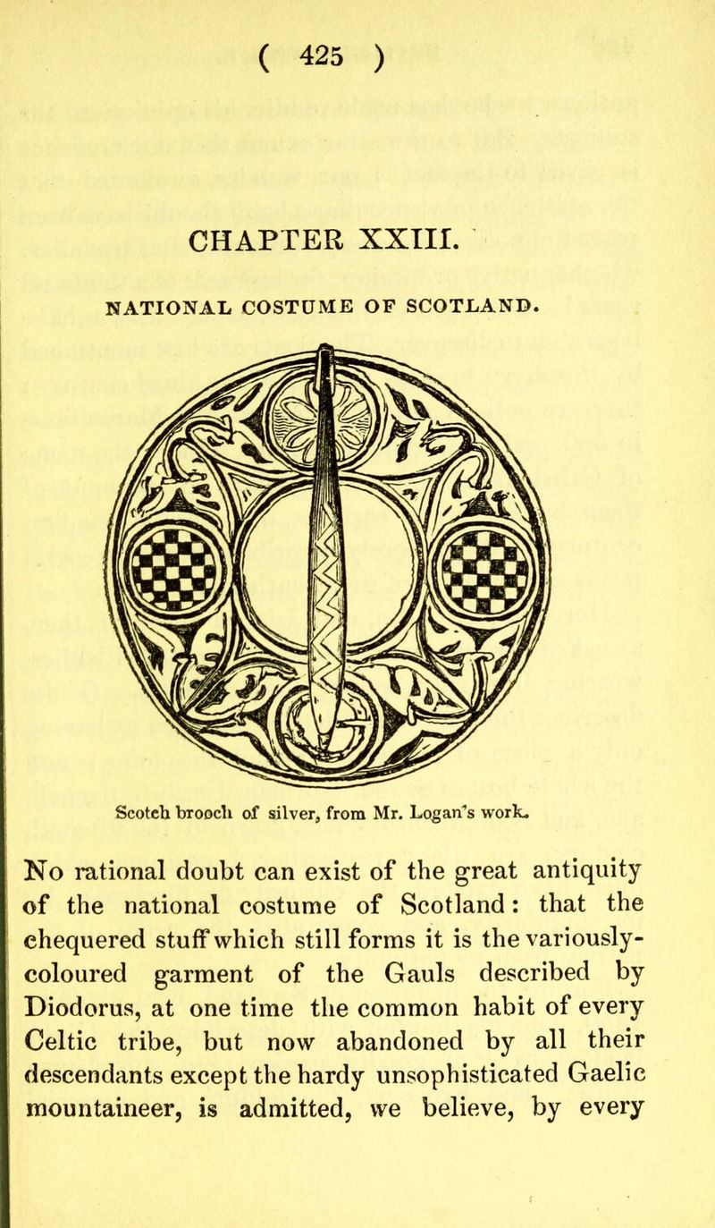 CHAPTER XXIII. NATIONAL COSTUME OF SCOTLAND. Scotch brooch of silver, from Mr. Logan's work. No rational doubt can exist of the great antiquity of the national costume of Scotland: that the chequered stuff which still forms it is the variously- coloured garment of the Gauls described by Diodorus, at one time the common habit of every Celtic tribe, but now abandoned by all their descendants except the hardy unsophisticated Gaelic mountaineer, is admitted, we believe, by every