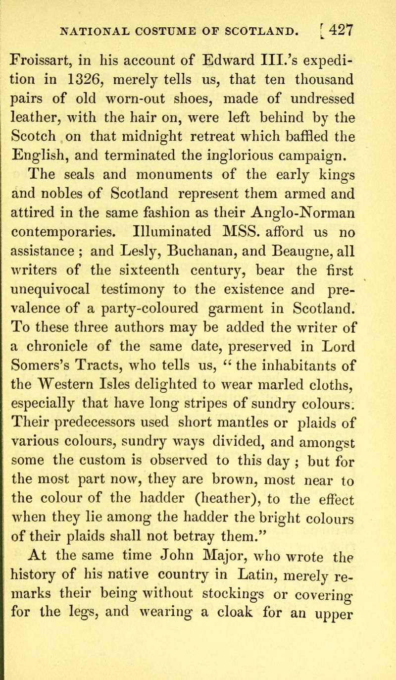Froissart, in his account of Edward III.’s expedi- tion in 1326, merely tells us, that ten thousand pairs of old worn-out shoes, made of undressed leather, with the hair on, were left behind by the Scotch on that midnight retreat which baffled the English, and terminated the inglorious campaign. The seals and monuments of the early kings and nobles of Scotland represent them armed and attired in the same fashion as their Anglo-Norman contemporaries. Illuminated MSS. afford us no assistance ; and Lesly, Buchanan, and Beaugne, all writers of the sixteenth century, bear the first unequivocal testimony to the existence and pre- valence of a party-coloured garment in Scotland. To these three authors may be added the writer of a chronicle of the same date, preserved in Lord Somers’s Tracts, who tells us, “ the inhabitants of the Western Isles delighted to wear marled cloths, especially that have long stripes of sundry colours. Their predecessors used short mantles or plaids of various colours, sundry ways divided, and amongst some the custom is observed to this day ; but for the most part now, they are brown, most near to the colour of the hadder (heather), to the effect when they lie among the hadder the bright colours of their plaids shall not betray them.” At the same time John Major, who wrote the history of his native country in Latin, merely re- marks their being without stockings or covering for the legs, and wearing a cloak for an upper