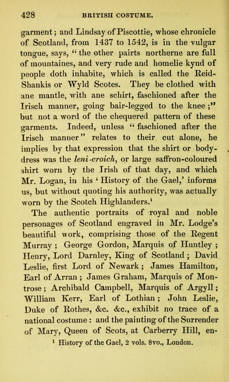 garment; and Lindsay of Piscottie, whose chronicle of Scotland, from 1437 to 1542, is in the vulgar tongue, says, “ the other pairts northerne are full of mountaines, and very rude and homelie kynd of people doth inhabite, which is called the Reid- Shankis or Wyld Scotes. They be clothed with ane mantle, with ane schirt, faschioned after the Irisch manner, going bair-legged to the knee but not a word of the chequered pattern of these garments. Indeed, unless “ faschioned after the Irisch manner” relates to their cut alone, he implies by that expression that the shirt or body- dress was the leni-croich, or large saffron-coloured shirt worn by the Irish of that day, and which Mr. Logan, in his 4 History of the Gael,’ informs us, but without quoting his authority, was actually worn by the Scotch Highlanders.1 The authentic portraits of royal and noble personages of Scotland engraved in Mr. Lodge’s beautiful work, comprising those of the Regent Murray ; George Gordon, Marquis of Huntley ; Henry, Lord Darnley, King of Scotland ; David Leslie, first Lord of Newark ; James Hamilton, Earl of Arran ; James Graham, Marquis of Mon- trose ; Archibald Campbell, Marquis of Argyll; William Kerr, Earl of Lothian ; John Leslie, Duke of Rothes, &c. &c., exhibit no trace of a national costume : and the painting of the Surrender of Mary, Queen of Scots, at Carberry Hill, en- 1 History of the Gael, 2 vols. 8vo., London.