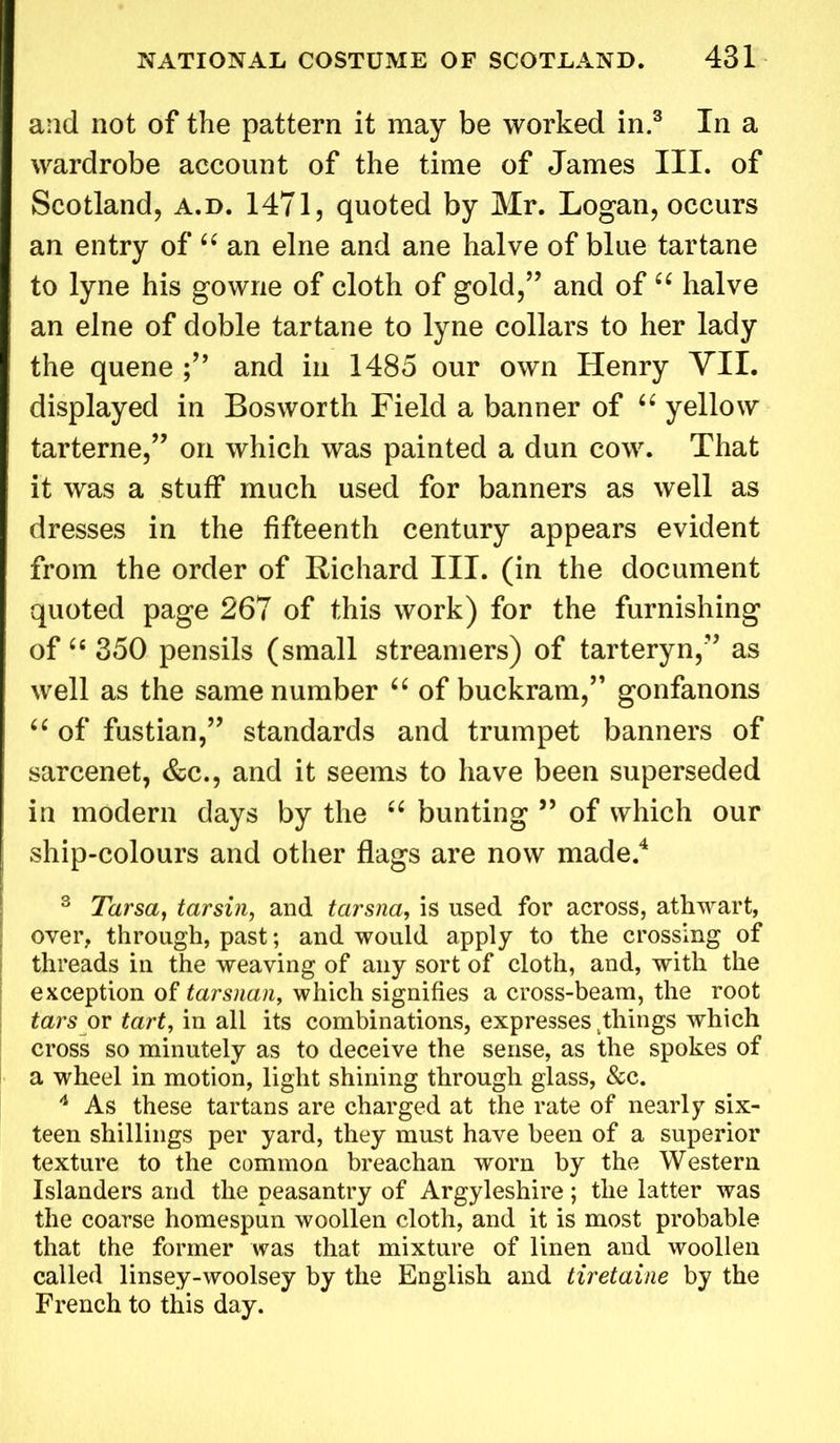 and not of the pattern it may be worked in.3 In a wardrobe account of the time of James III. of Scotland, a.d. 1471, quoted by Mr. Logan, occurs an entry of “ an elne and ane halve of blue tartane to lyne his gowne of cloth of gold,” and of “ halve an elne of doble tartane to lyne collars to her lady the quene and in 1485 our own Henry VII. displayed in Bos worth Field a banner of “ yellow tarterne,” on which was painted a dun cow. That it was a stuff much used for banners as well as dresses in the fifteenth century appears evident from the order of Richard III. (in the document quoted page 267 of this work) for the furnishing of “350 pensils (small streamers) of tarteryn,” as well as the same number “ of buckram,” gonfanons “ of fustian,” standards and trumpet banners of sarcenet, &c., and it seems to have been superseded in modern days by the “ bunting ” of which our ship-colours and other flags are now made.4 3 Tarsa, tarsin, and tarsna, is used for across, athwart, over, through, past; and would apply to the crossing of threads in the weaving of any sort of cloth, and, with the exception of tarsnan, which signifies a cross-beam, the root tars or tart, in all its combinations, expresses things which cross so minutely as to deceive the sense, as the spokes of a wheel in motion, light shining through glass, &c. 4 As these tartans are charged at the rate of nearly six- teen shillings per yard, they must have been of a superior texture to the common breachan worn by the Western Islanders and the peasantry of Argyleshire; the latter was the coarse homespun woollen cloth, and it is most probable that the former was that mixture of linen and woollen called linsey-woolsey by the English and tiretaine by the French to this day.
