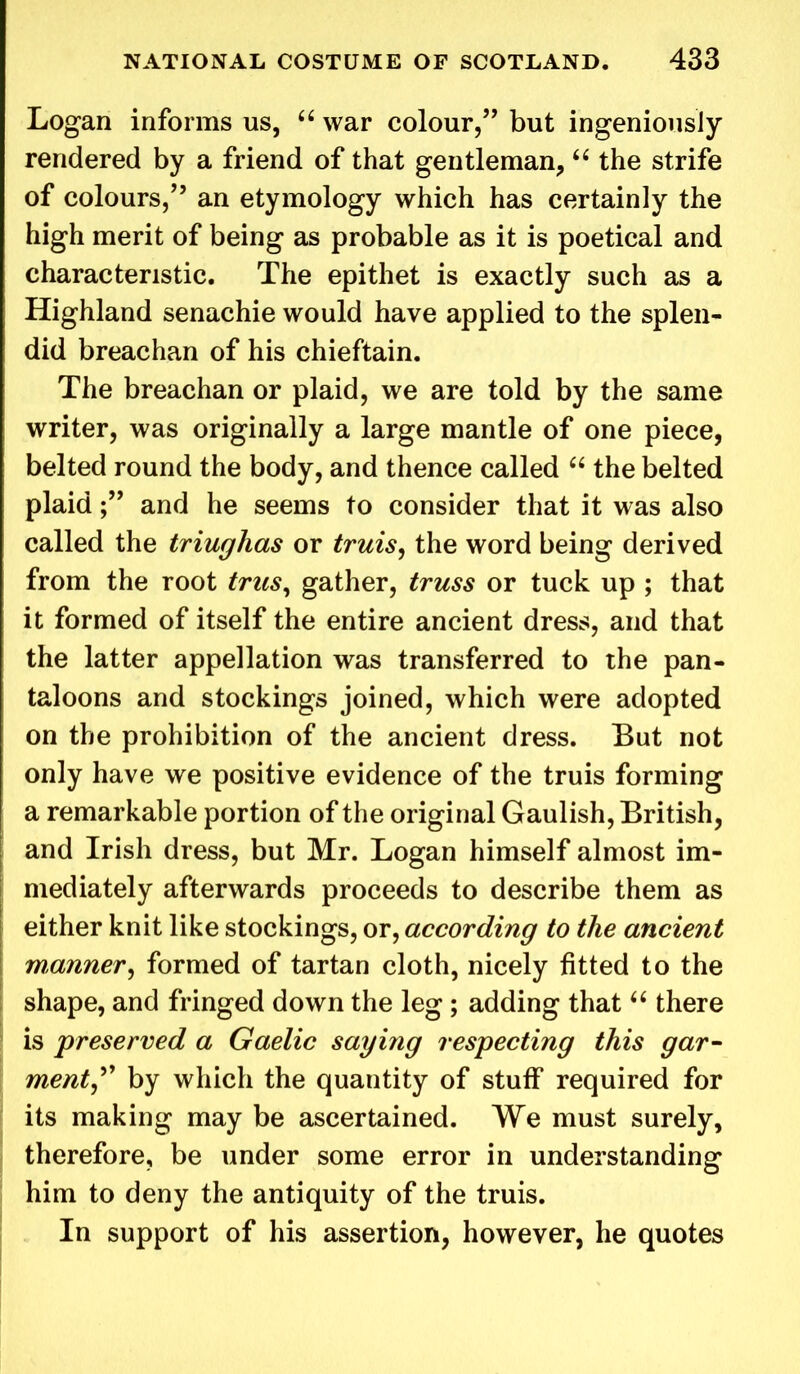 Logan informs us, “ war colour,” but ingeniously rendered by a friend of that gentleman, “ the strife of colours,” an etymology which has certainly the high merit of being as probable as it is poetical and characteristic. The epithet is exactly such as a Highland senachie would have applied to the splen- did breachan of his chieftain. The breachan or plaid, we are told by the same writer, was originally a large mantle of one piece, belted round the body, and thence called “ the belted plaidand he seems to consider that it was also called the triughas or truis, the word being derived from the root trus, gather, truss or tuck up ; that it formed of itself the entire ancient dress, and that the latter appellation was transferred to the pan- taloons and stockings joined, which were adopted on the prohibition of the ancient dress. But not only have we positive evidence of the truis forming a remarkable portion of the original Gaulish, British, and Irish dress, but Mr. Logan himself almost im- mediately afterwards proceeds to describe them as either knit like stockings, or, according to the ancient manner, formed of tartan cloth, nicely fitted to the shape, and fringed down the leg; adding that “ there is preserved a Gaelic saying respecting this gar- ment, by which the quantity of stuff required for its making may be ascertained. We must surely, therefore, be under some error in understanding him to deny the antiquity of the truis. In support of his assertion, however, he quotes