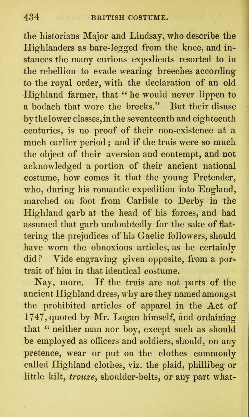 the historians Major and Lindsay, who describe the Highlanders as bare-legged from the knee, and in- stances the many curious expedients resorted to in the rebellion to evade wearing breeches according to the royal order, with the declaration of an old Highland farmer, that u he would never lippen to a bodach that wore the breeks.” But their disuse by the lower classes, in the seventeenth and eighteenth centuries, is no proof of their non-existence at a much earlier period ; and if the truis were so much the object of their aversion and contempt, and not acknowledged a portion of their ancient national costume, how comes it that the young Pretender, who, during his romantic expedition into England, marched on foot from Carlisle to Derby in the Highland garb at the head of his forces, and had assumed that garb undoubtedly for the sake of flat- tering the prejudices of his Gaelic followers, should have worn the obnoxious articles, as he certainly did ? Vide engraving given opposite, from a por- trait of him in that identical costume. Nay, more. If the truis are not parts of the ancient Highland dress, why are they named amongst the prohibited articles of apparel in the Act of 1747, quoted by Mr. Logan himself, and ordaining that “ neither man nor boy, except such as should be employed as officers and soldiers, should, on any pretence, wear or put on the clothes commonly called Highland clothes, viz. the plaid, phillibeg or little kilt, trouze, shoulder-belts, or any part what-