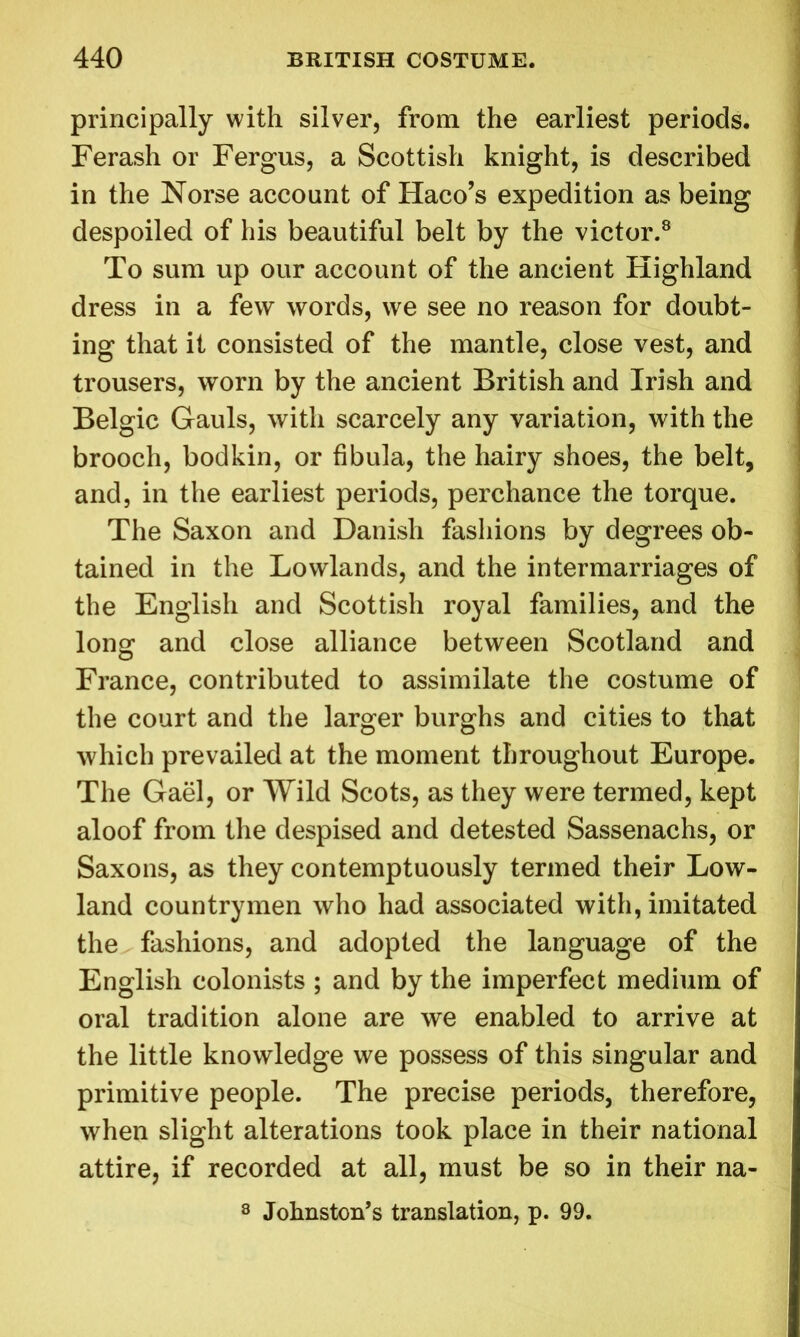 principally with silver, from the earliest periods. Ferash or Fergus, a Scottish knight, is described in the Norse account of Haco’s expedition as being despoiled of his beautiful belt by the victor.8 To sum up our account of the ancient Highland dress in a few words, we see no reason for doubt- ing that it consisted of the mantle, close vest, and trousers, worn by the ancient British and Irish and Belgic Gauls, with scarcely any variation, with the brooch, bodkin, or fibula, the hairy shoes, the belt, and, in the earliest periods, perchance the torque. The Saxon and Danish fashions by degrees ob- tained in the Lowlands, and the intermarriages of the English and Scottish royal families, and the long and close alliance between Scotland and France, contributed to assimilate the costume of the court and the larger burghs and cities to that which prevailed at the moment throughout Europe. The Gael, or Wild Scots, as they were termed, kept aloof from the despised and detested Sassenachs, or Saxons, as they contemptuously termed their Low- land countrymen who had associated with, imitated the fashions, and adopted the language of the English colonists ; and by the imperfect medium of oral tradition alone are we enabled to arrive at the little knowledge we possess of this singular and primitive people. The precise periods, therefore, when slight alterations took place in their national attire, if recorded at all, must be so in their na- 8 Johnston’s translation, p. 99.