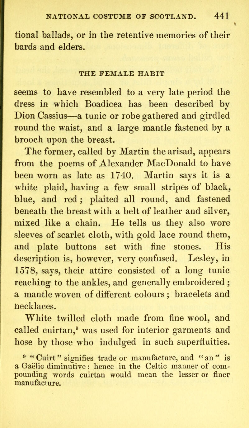 tional ballads, or in the retentive memories of their bards and elders. THE FEMALE HABIT seems to have resembled to a very late period the dress in which Boadicea has been described by Dion Cassius—a tunic or robe gathered and girdled round the waist, and a large mantle fastened by a brooch upon the breast. The former, called by Martin thearisad, appears from the poems of Alexander MacDonald to have been worn as late as 1740. Martin says it is a white plaid, having a few small stripes of black, blue, and red; plaited all round, and fastened beneath the breast with a belt of leather and silver, mixed like a chain. He tells us they also wore sleeves of scarlet cloth, with gold lace round them, and plate buttons set with fine stones. His description is, however, very confused. Lesley, in 1578, says, their attire consisted of a long tunic reaching to the ankles, and generally embroidered ; a mantle woven of different colours; bracelets and necklaces. White twilled cloth made from fine wool, and called cuirtan,9 was used for interior garments and hose by those who indulged in such superfluities. 9 “ Cuirt ” signifies trade or manufacture, and “ an ” is a Gaelic diminutive: hence in the Celtic manner of com- pounding words cuirtan would mean the lesser or finer manufacture.