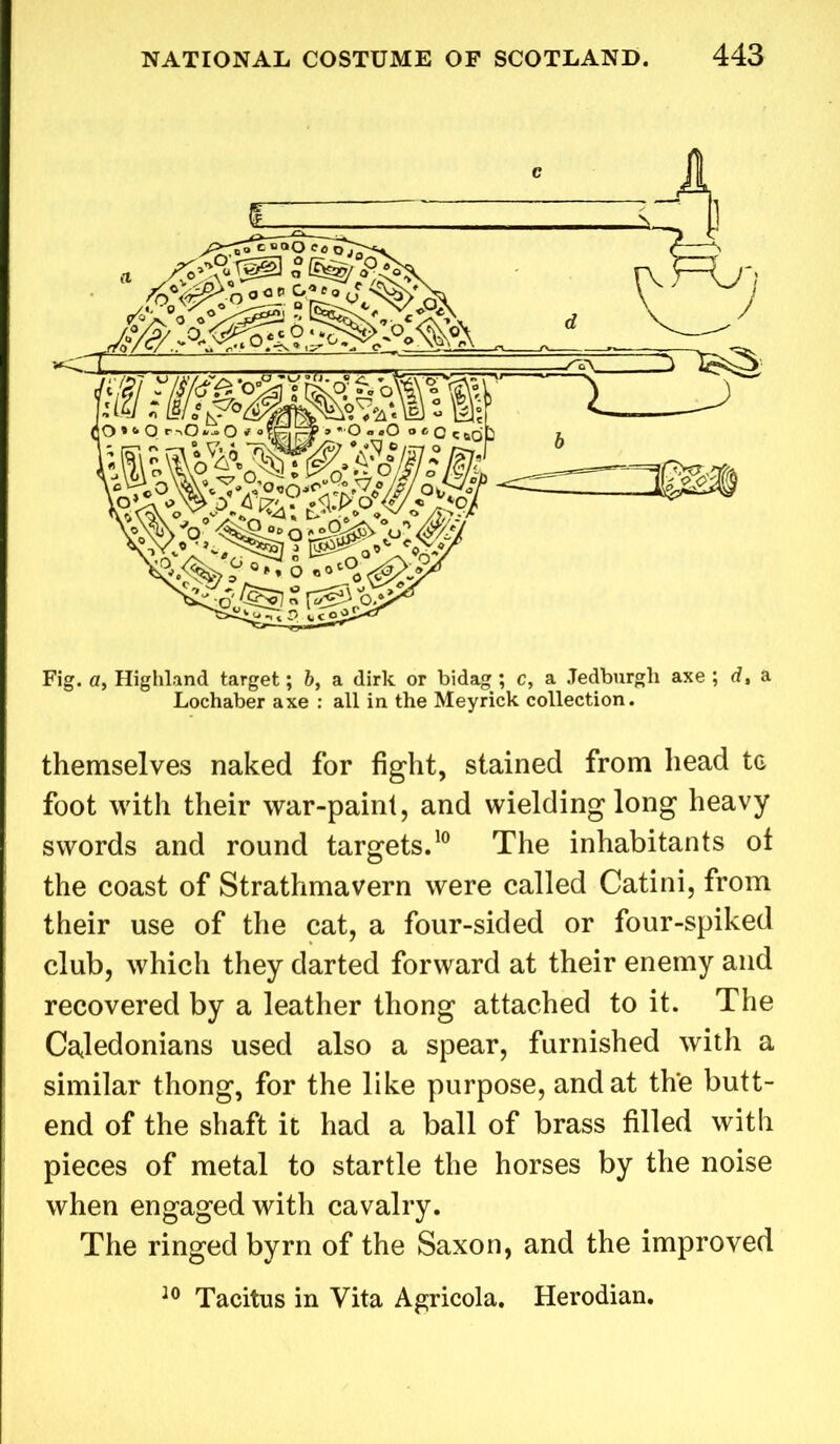 themselves naked for fight, stained from head tc foot with their war-paint, and wielding long heavy swords and round targets.10 The inhabitants ot the coast of Strathmavern were called Catini, from their use of the cat, a four-sided or four-spiked club, which they darted forward at their enemy and recovered by a leather thong attached to it. The Caledonians used also a spear, furnished with a similar thong, for the like purpose, and at the butt- end of the shaft it had a ball of brass filled with pieces of metal to startle the horses by the noise when engaged with cavalry. The ringed byrn of the Saxon, and the improved 10 Tacitus in Vita Agricola. Herodian.
