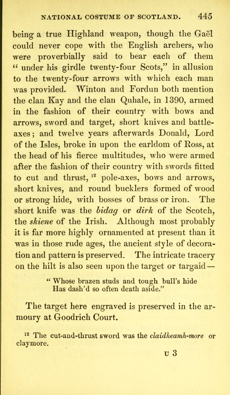 being a true Highland weapon, though the Gael could never cope with the English archers, who were proverbially said to bear each of them “ under his girdle twenty-four Scots,” in allusion to the twenty-four arrows with which each man was provided. Winton and Fordun both mention the clan Kay and the clan Quhale, in 1390, armed in the fashion of their country with bows and arrows, sword and target, short knives and battle- axes ; and twelve years afterwards Donald, Lord of the Isles, broke in upon the earldom of Ross, at the head of his fierce multitudes, who were armed after the fashion of their country with swords fitted to cut and thrust, 12 pole-axes, bows and arrows, short knives, and round bucklers formed of wood or strong hide, with bosses of brass or iron. The short knife was the bidag or dirk of the Scotch, the skiene of the Irish. Although most probably it is far more highly ornamented at present than it was in those rude ages, the ancient style of decora- tion and pattern is preserved. The intricate tracery on the hilt is also seen upon the target or targaid— “ Whose brazen studs and tough hull’s hide Has dash’d so often death aside.” The target here engraved is preserved in the ar- moury at Goodrich Court. 12 The cut-and-thrust sword was the claidheamh-more claymore. or