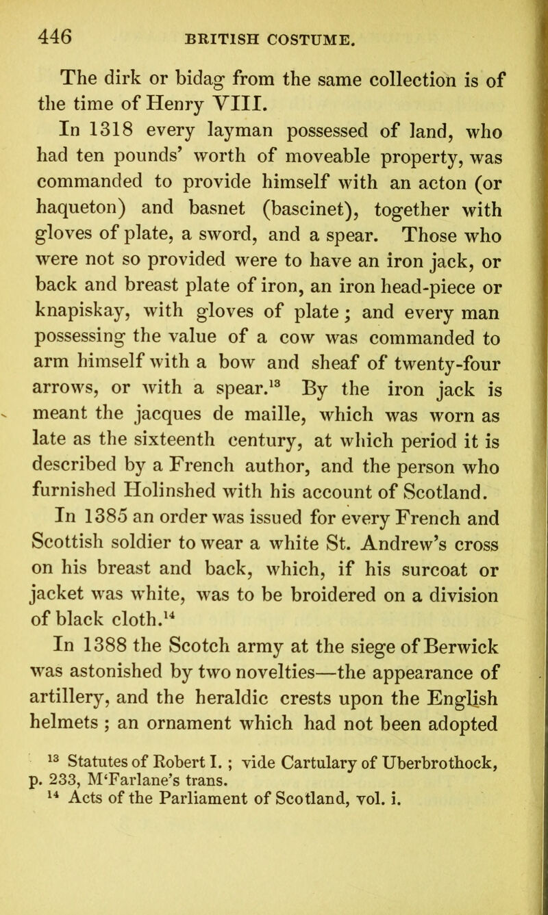 The dirk or bidag from the same collection is of the time of Henry VIII. In 1318 every layman possessed of land, who had ten pounds’ worth of moveable property, was commanded to provide himself with an acton (or haqueton) and basnet (bascinet), together with gloves of plate, a sword, and a spear. Those who were not so provided were to have an iron jack, or back and breast plate of iron, an iron head-piece or knapiskay, with gloves of plate; and every man possessing the value of a cow was commanded to arm himself with a bow and sheaf of twenty-four arrows, or with a spear.13 By the iron jack is meant the jacques de maille, which was worn as late as the sixteenth century, at which period it is described by a French author, and the person who furnished Holinshed with his account of Scotland. In 1385 an order was issued for every French and Scottish soldier to wear a white St. Andrew’s cross on his breast and back, which, if his surcoat or jacket was wrhite, was to be broidered on a division of black cloth.14 In 1388 the Scotch army at the siege of Berwick was astonished by two novelties—the appearance of artillery, and the heraldic crests upon the English helmets ; an ornament which had not been adopted 13 Statutes of Robert I. ; vide Cartulary of Uberbrothock, p. 233, M‘Farlane’s trans. 14 Acts of the Parliament of Scotland, vol. i.