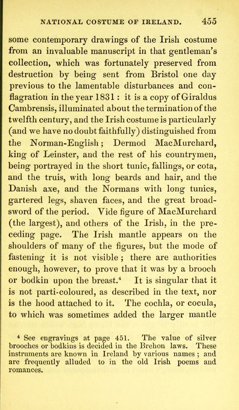 some contemporary drawings of the Irish costume from an invaluable manuscript in that gentleman’s collection, which was fortunately preserved from destruction by being sent from Bristol one day previous to the lamentable disturbances and con- flagration in the year 1831 : it is a copy of Giraldus Cambrensis, illuminated about the termination of the twelfth century, and the Irish costume is particularly (and we have no doubt faithfully) distinguished from the Norman-English; Dermod MacMurchard, king of Leinster, and the rest of his countrymen, being portrayed in the short tunic, fallings, or cota, and the truis, with long beards and hair, and the Danish axe, and the Normans with long tunics, gartered legs, shaven faces, and the great broad- sword of the period. Vide figure of MacMurchard (the largest), and others of the Irish, in the pre- ceding page. The Irish mantle appears on the shoulders of many of the figures, but the mode of fastening it is not visible ; there are authorities enough, however, to prove that it was by a brooch or bodkin upon the breast.4 It is singular that it is not parti-coloured, as described in the text, nor is the hood attached to it. The cochla, or cocula, to which was sometimes added the larger mantle 4 See engravings at page 451. The value of silver brooches or bodkins is decided in the Brehon laws. These instruments are known in Ireland by various names ; and are frequently alluded to in the old Irish poems and romances.