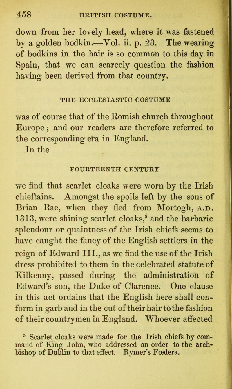 down from her lovely head, where it was fastened by a golden bodkin.—Yol. ii. p. 23. The wearing of bodkins in the hair is so common to this day in Spain, that we can scarcely question the fashion having been derived from that country. THE ECCLESIASTIC COSTUME was of course that of the Romish church throughout Europe; and our readers are therefore referred to the corresponding era in England. In the FOURTEENTH CENTURY we find that scarlet cloaks were worn by the Irish chieftains. Amongst the spoils left by the sons of Brian Rae, when they fled from Mortogh, a.d. 1313, were shining scarlet cloaks/ and the barbaric splendour or quaintness of the Irish chiefs seems to have caught the fancy of the English settlers in the reign of Edward III., as we find the use of the Irish dress prohibited to them in the celebrated statute of Kilkenny, passed during the administration of Edward’s son, the Duke of Clarence. One clause in this act ordains that the English here shall con- form in garb and in the cut of their hair to the fashion of their countrymen in England. Whoever affected 5 Scarlet cloaks were made for the Irish chiefs by com- mand of King John, who addressed an order to the arch- bishop of Dublin to that effect. Rymer’s Foedera.