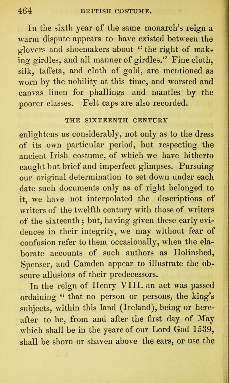 In the sixth year of the same monarch’s reign a warm dispute appears to have existed between the glovers and shoemakers about “ the right of mak- ing girdles, and all manner of girdles/’ Fine cloth, silk, taffeta, and cloth of gold, are mentioned as worn by the nobility at this time, and worsted and canvas linen for phallings and mantles by the poorer classes. Felt caps are also recorded. THE SIXTEENTH CENTURY enlightens us considerably, not only as to the dress of its own particular period, but respecting the ancient Irish costume, of which we have hitherto caught but brief and imperfect glimpses. Pursuing our original determination to set down under each date such documents only as of right belonged to it, we have not interpolated the descriptions of writers of the twelfth century with those of writers of the sixteenth ; but, having given these early evi- dences in their integrity, we may without fear of confusion refer to them occasionally, when the ela- borate accounts of such authors as Holinshed, Spenser, and Camden appear to illustrate the ob- scure allusions of their predecessors. In the reign of Henry VIII. an act was passed ordaining  that no person or persons, the king’s subjects, within this land (Ireland), being or here- after to be, from and after the first day of May which shall be in the yeareof our Lord God 1539, shall be shorn or shaven above the ears, or use the