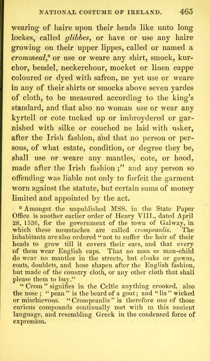 wearing of liaire upon their heads like unto long lockes, called glibbes, or have or use any haire growing on their upper lippes, called or named a crommealf or use or weare any shirt, smock, kur- chor, bendel, neckerchour, mocket or linen cappe coloured or dyed with safron, ne yet use or weare in any of their shirts or smocks above seven yardes of cloth, to be measured according to the king’s standard, and that also no woman use or wear any kyrtell or cote tucked up or imbroydered or gar- nished with silke or couched ne laid with usker, after the Irish fashion, and that no person or per- sons, of what estate, condition, or degree they be, shall use or weare any mantles, cote, or hood, made after the Irish fashion and any person so offending was liable not only to forfeit the garment worn against the statute, but certain sums of money limited and appointed by the act. 8 Amongst the unpublished MSS. in the State Paper Office is another earlier order of Henry VIII., dated April 28, 1536, for the government of the town of Galway, in which these moustaches are called crompeanlis. The inhabitants are also ordered “ not to suffer the hair of their heads to grow till it covers their ears, and that every of them wear English caps. That no man or man-child do wear no mantles in the streets, but cloaks or gowns, coats, doublets, and hose shapen after the English fashion, but made of the country cloth, or any other cloth that shall please them to buy.” “ Crom ” signifies in the Celtic anything crooked, also the nose ; “ pean ” is the beard of a goat; and “ lis ” wicked or mischievous. “ Crompeanlis ” is therefore one of those curious compounds continually met with m this ancient language, and resembling Greek in the condensed force of expression.