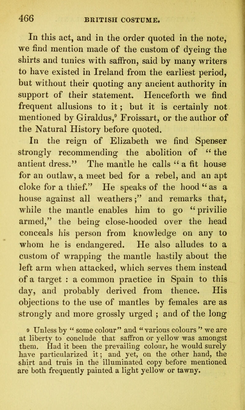 In this act, and in the order quoted in the note, we find mention made of the custom of dyeing the shirts and tunics with saffron, said by many writers to have existed in Ireland from the earliest period, but without their quoting any ancient authority in support of their statement. Henceforth we find frequent allusions to it; but it is certainly not mentioned by Giraldus,9 Froissart, or the author of the Natural History before quoted. In the reign of Elizabeth we find Spenser strongly recommending the abolition of “ the antient dress.” The mantle he calls “ a fit house for an outlaw, a meet bed for a rebel, and an apt cloke for a thief.” He speaks of the hood “ as a house against all weathers;” and remarks that, while the mantle enables him to go “ privilie armed,” the being close-hooded over the head conceals his person from knowledge on any to whom he is endangered. He also alludes to a custom of wrapping the mantle hastily about the left arm when attacked, which serves them instead of a target : a common practice in Spain to this day, and probably derived from thence. His objections to the use of mantles by females are as strongly and more grossly urged ; and of the long 9 Unless by “ some colour” and “ various colours ” we are at liberty to conclude that saffron or yellow was amongst them. Had it been the prevailing colour, he would surely have particularized it; and yet, on the other hand, the shirt and truis in the illuminated copy before mentioned are both frequently painted a light yellow or tawny.