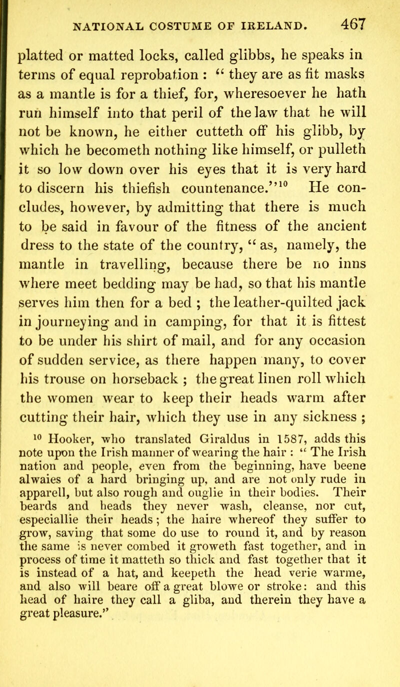 platted or matted locks, called glibbs, he speaks in terms of equal reprobation : “ they are as fit masks as a mantle is for a thief, for, wheresoever he hath run himself into that peril of the law that he will not be known, he either cutteth off his glibb, by which he becometh nothing like himself, or pulleth it so low down over his eyes that it is very hard to discern his thiefish countenance/’10 He con- cludes, however, by admitting that there is much to be said in favour of the fitness of the ancient dress to the state of the country,<c as, namely, the mantle in travelling, because there be no inns where meet bedding may be had, so that his mantle serves him then for a bed ; the leather-quilted jack in journeying and in camping, for that it is fittest to be under his shirt of mail, and for any occasion of sudden service, as there happen many, to cover his trouse on horseback ; the great linen roll which the women wear to keep their heads warm after cutting their hair, which they use in any sickness ; 10 Hooker, who translated Giraldus in 1587, adds this note upon the Irish manner of wearing the hair : “ The Irish nation and people, even from the beginning, have beene alwaies of a hard bringing up, and are not only rude in apparell, but also rough and ouglie in their bodies. Their beards and heads they never wash, cleanse, nor cut, especiallie their heads; the haire whereof they suffer to grow, saving that some do use to round it, and by reason the same is never combed it groweth fast together, and in process of time it matteth so thick and fast together that it is instead of a hat, and keepeth the head verie warme, and also will beare off a great blowe or stroke: and this head of haire they call a gliba, and therein they have a great pleasure.”