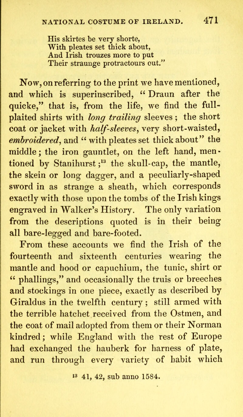 His skirtes be very shorte, With pleates set thick about, And Irish trouzes more to put Their straunge protractours out/’ Now, on referring to the print we have mentioned, and which is superinscribed, 66 Draun after the quicke,” that is, from the life, we find the full- plaited shirts with long trailing sleeves ; the short coat or jacket with half-sleeves, very short-waisted, embroidered, and “ with pleates set thick about ” the middle; the iron gauntlet, on the left hand, men- tioned by Stanihurst ;13 the skull-cap, the mantle, the skein or long dagger, and a peculiarly-shaped sword in as strange a sheath, which corresponds exactly with those upon the tombs of the Irish kings engraved in Walker’s History. The only variation from the descriptions quoted is in their being all bare-legged and bare-footed. From these accounts we find the Irish of the fourteenth and sixteenth centuries wearing the mantle and hood or capuchium, the tunic, shirt or “ phallings,” and occasionally the truis or breeches and stockings in one piece, exactly as described by Giraldus in the twelfth century; still armed with the terrible hatchet received from the Ostmen, and the coat of mail adopted from them or their Norman kindred; while England with the rest of Europe had exchanged the hauberk for harness of plate, and run through every variety of habit which 13 41, 42, sub anno 1584.