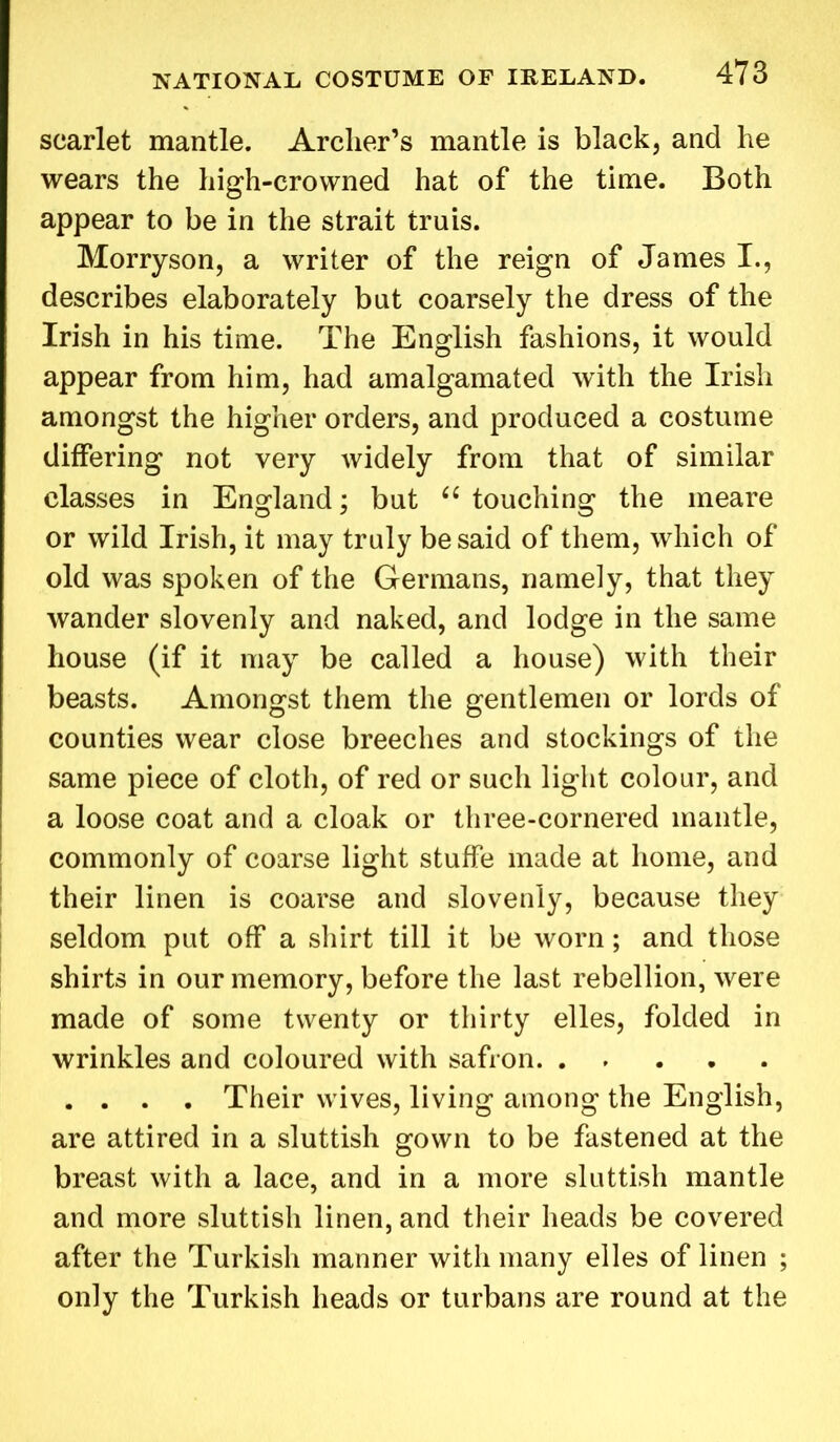 scarlet mantle. Archer’s mantle is black, and he wears the high-crowned hat of the time. Both appear to be in the strait truis. Morryson, a writer of the reign of James I., describes elaborately but coarsely the dress of the Irish in his time. The English fashions, it would appear from him, had amalgamated with the Irish amongst the higher orders, and produced a costume differing not very widely from that of similar classes in England; but “ touching the meare or wild Irish, it may truly be said of them, which of old was spoken of the Germans, namely, that they wander slovenly and naked, and lodge in the same house (if it may be called a house) with their beasts. Amongst them the gentlemen or lords of counties wear close breeches and stockings of the same piece of cloth, of red or such light colour, and a loose coat and a cloak or three-cornered mantle, commonly of coarse light stuffe made at home, and their linen is coarse and slovenly, because they seldom put off a shirt till it be worn; and those shirts in our memory, before the last rebellion, were made of some twenty or thirty elles, folded in wrinkles and coloured with safron .... Their wives, living among the English, are attired in a sluttish gown to be fastened at the breast with a lace, and in a more sluttish mantle and more sluttish linen, and their heads be covered after the Turkish manner with many elles of linen ; only the Turkish heads or turbans are round at the