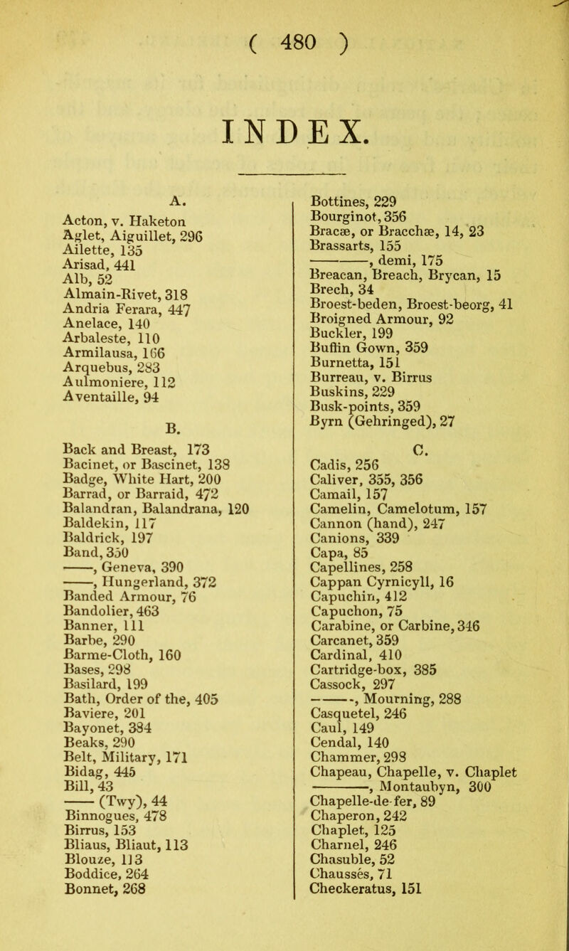 INDEX. A. Acton, v. Haketon Aglet, Aiguillet, 296 Ailette, 135 Arisad, 441 Alb, 52 Almain-Rivet, 318 Andria Ferara, 447 Anelace, 140 Arbaleste, 110 Armilausa, 166 Arquebus, 283 Aulmoniere, 112 Aventaille, 94 B. Back and Breast, 173 Bacinet, or Bascinet, 138 Badge, White Hart, 200 Barrad, or Barraid, 472 Balandran, Balandrana, 120 Baldekin, 117 Baldrick, 197 Band, 350 , Geneva, 390 , Hungerland, 372 Banded Armour, 76 Bandolier, 463 Banner, 111 Barbe, 290 Barme-Cloth, 160 Bases, 298 Basilard, 199 Bath, Order of the, 405 Baviere, 201 Bayonet, 384 Beaks, 290 Belt, Military, 171 Bidag, 445 Bill, 43 (Twy),44 Binnogues, 478 Birrus, 153 Bliaus, Bliaut, 113 Blouze, 1J3 Boddice, 264 Bonnet, 268 Bottines, 229 Bourginot, 356 Bracae, or Bracchae, 14, 23 Br assarts, 155 , demi, 175 Breacan, Breach, Brycan, 15 Brech, 34 Broest-beden, Broest-beorg, 41 Broigned Armour, 92 Buckler, 199 Buftin Gown, 359 Burnetta, 151 Burreau, v. Birrus Buskins, 229 Busk-points, 359 Byrn (Gehringed), 27 C. Cadis, 256 Caliver, 355, 356 Camail, 157 Camelin, Camelotum, 157 Cannon (hand), 247 Canions, 339 Capa, 85 Capellines, 258 Cappan Cyrnicyll, 16 Capuchin, 412 Capuchon, 75 Carabine, or Carbine, 346 Carcanet, 359 Cardinal, 410 Cartridge-box, 385 Cassock, 297 , Mourning, 288 Casquetel, 246 Caul, 149 Cendal, 140 Chammer, 298 Chapeau, Chapelle, v. Chaplet , Montaubyn, 300 Chapelle-de fer, 89 Chaperon, 242 Chaplet, 125 Charnel, 246 Chasuble, 52 Chausses, 71 Checkeratus, 151
