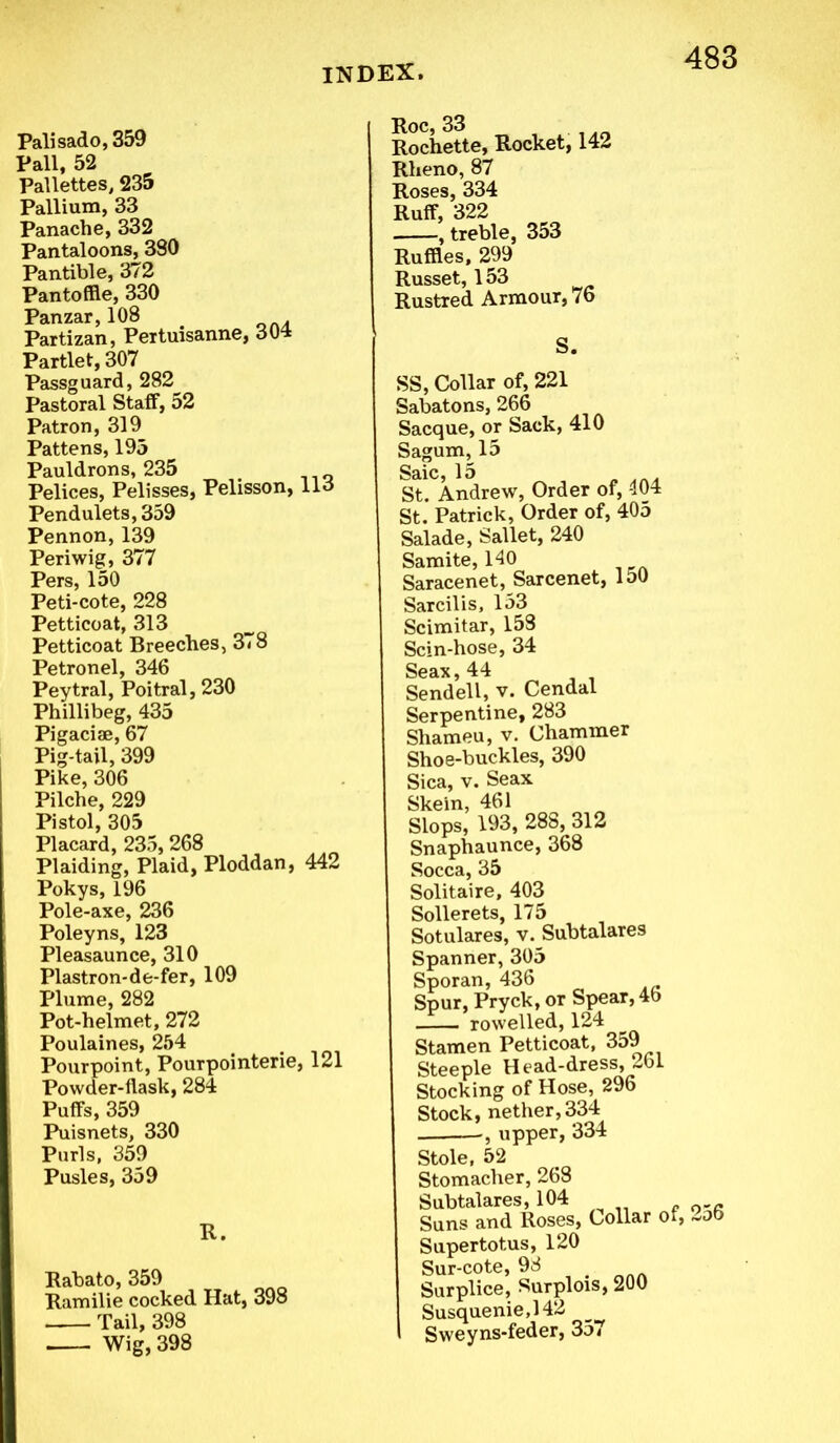 Palisado, 359 Pall, 52 Pallettes, 235 Pallium, 33 Panache, 332 Pantaloons, 380 Pantible, 372 Pantoffle, 330 Panzar, 108 Partizan, Pertuisanne, 304 Partlet, 307 Passguard, 282 Pastoral Staff, 52 Patron, 319 Pattens, 195 Pauldrons, 235 Pelices, Pelisses, Pelisson, 113 Pendulets, 359 Pennon,139 Periwig, 377 Pers, 150 Peti-cote, 228 Petticoat, 313 Petticoat Breeches, 378 Petronel, 346 Peytral, Poitral, 230 Phillibeg, 435 Pigaciae, 67 Pig-tail, 399 Pike, 306 Pilche, 229 Pistol, 305 Placard, 235,268 Plaiding, Plaid, Ploddan, 442 Pokys, 196 Pole-axe, 236 Poleyns, 123 Pleasaunce, 310 Plastron-de-fer, 109 Plume, 282 Pot-helmet, 272 Poulaines, 254 Pourpoint, Pourpointerie, 121 Powder-flask, 284 Puffs, 359 Puisnets, 330 Purls, 359 Pusles, 359 R. Rabato, 359 Ramilie cocked Hat, 398 Tail, 398 Wig, 398 Roc, 33 Rochette, Rocket, 142 Rheno, 87 Roses, 334 Ruff, 322 , treble, 353 Ruffles, 299 Russet, 153 Rustred Armour, 76 S. SS, Collar of, 221 Sabatons, 266 Sacque, or Sack, 410 Sagum, 15 Saic, 15 „ St. Andrew, Order of, 404 St. Patrick, Order of, 405 Salade, Sallet, 240 Samite, 140 Saracenet, Sarcenet, 150 Sarcilis, 153 Scimitar, 158 Scin-hose, 34 Seax, 44 Sendell, v. Cendal Serpentine, 283 Shameu, v. Chammer Shoe-buckles, 390 Sica, v. Seax Skein, 461 Slops, 193, 288, 312 Snaphaunce, 368 Socca, 35 Solitaire, 403 Sollerets, 175 Sotulares, v. Subtalares Spanner, 305 Sporan, 436 Spur, Pryck, or Spear, 4b rowelled, 124 Stamen Petticoat, 359 Steeple Head-dress, 261 Stocking of Hose, 296 Stock, nether, 334 , upper, 334 Stole, 52 Stomacher, 268 Subtalares, 104 Suns and Roses, Collar of, 2o6 Supertotus, 120 Sur-cote, 98 Surplice, Surplois, 200 Susquenie,142 Sweyns-feder, 3o»