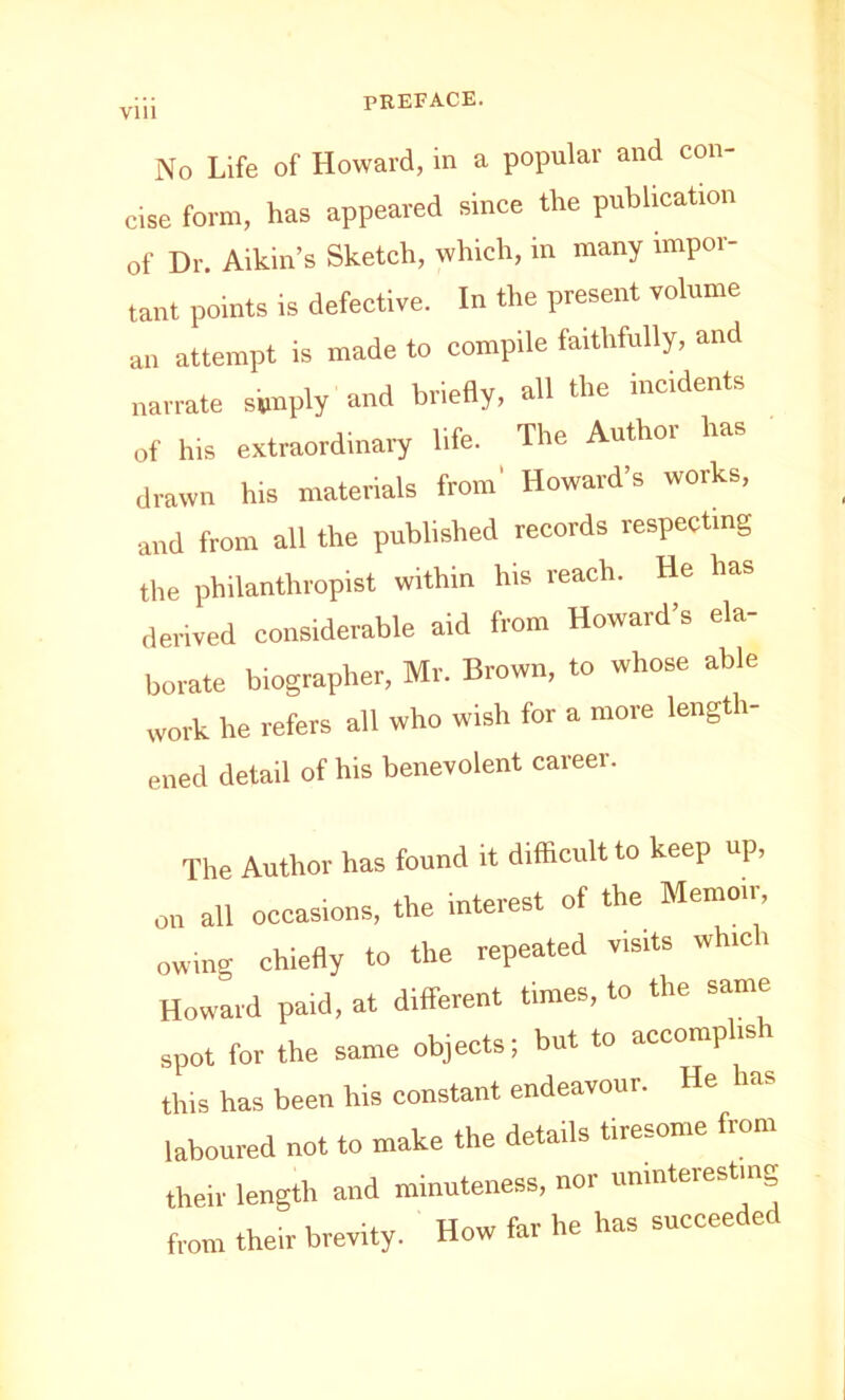 No Life of Howard, in a popular and con- cise form, has appeared since the publication of Dr. Aikin’s Sketch, which, in many impor- tant points is defective. In the present volume an attempt is made to compile faithfully, and narrate simply and briefly, all the incidents of his extraordinary life. The Authoi has drawn his materials from' Howard’s works, and from all the published records respecting the philanthropist within his reach. He has derived considerable aid from Howard’s ela- borate biographer, Mr. Brown, to whose able work he refers all who wish for a more length- ened detail of his benevolent career. The Author has found it difficult to keep up, on all occasions, the interest of the Memoir, owing chiefly to the repeated visits whic i Howard paid, at different times, to the same spot for the same objects; but to accomp is this has been his constant endeavour. He has laboured not to make the details tiresome from their length and minuteness, nor uninteresting from their brevity. How far he has succeeded