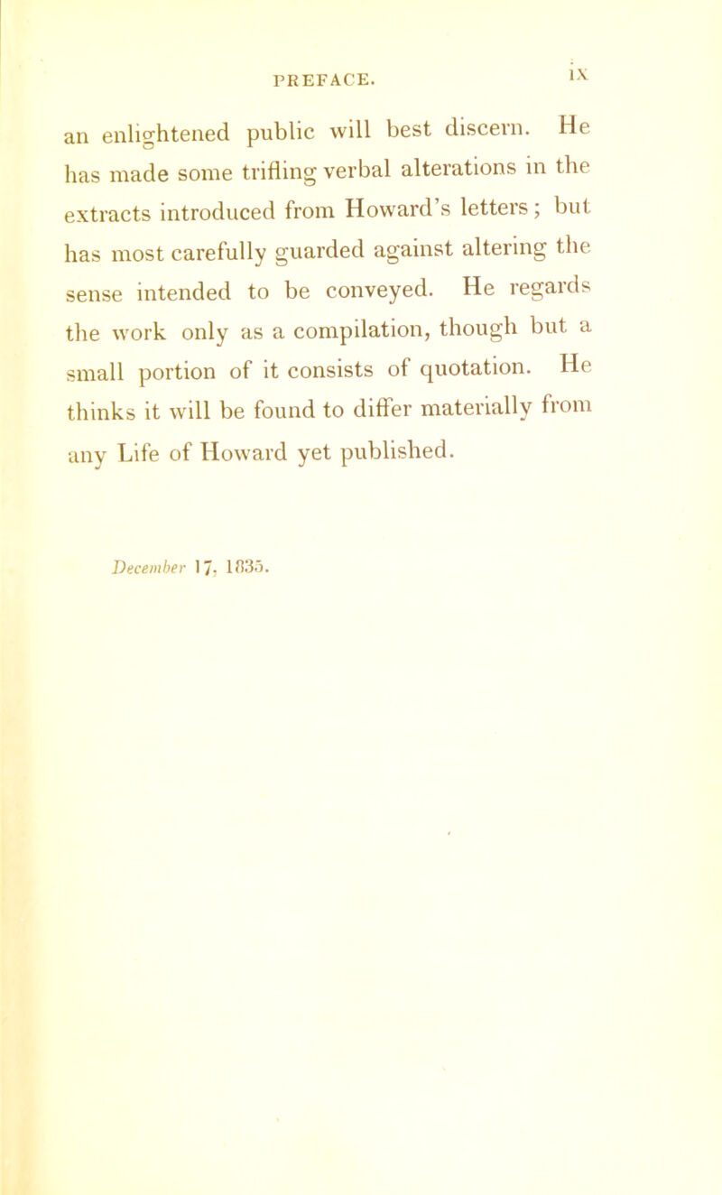 an enlightened public will best discern. He has made some trifling verbal alterations in the extracts introduced from Howard’s letters; but has most carefully guarded against altering the sense intended to be conveyed. He regards the work only as a compilation, though but a small portion of it consists of quotation. He thinks it will be found to differ materially from any Life of Howard yet published. December 17, IJlS.i.