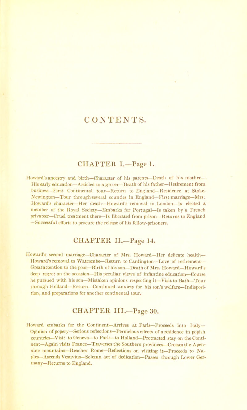 CONTENTS. CHAPTER L—Page 1. Howard’s ancestry and birth—Character of his parents—Death of his mother— His early education—Articled to a grocer—Death of his father—Heth-ement from business—First Continental tour—Return to England—Residence at Sloke- Newington—Tour throughsev’eral counties in England—First marriage—Mrs. Howard's character—Her death—Howard’s remo\’al to London—Is elected a member of the Royal Society—Embarks for Portugal—Is taken by a French privateer—C'ruel treatment there—Is liberated from prison—Returns to England —Successful efforts to procure the release of his fellow-prisoners. CHAPTER II.—Page 14. Howard’s second marriage—Character of Mrs. Howard—Her delicate health— Howard’s removal to Watcombe—Return to Cardington—Love of retirement— Greatattention to the poor—Birth of his son—Death of Mrs. Howard—Howard’s deep regret on the occasion—His peculiar views of infantine education—Course he pursued with his son—Mistaken opinions respecting it—Visit to Bath—Tour through Holland—Return—Continued anxiety for his son’s welfare—Indisposi- tion, and preparations for anotlier continental tour. CHAPTER III.—Page 30. Howard embarks for the Continent—Arrives at Paris—Proceeds into Italy— Opinion of popery—Serious reflections—Pernicious effects of a residence in popish countries—Visit to Geneva—to Paris—to Holland—Protracted stay on the Conti- nent—Again visits France—Traverses the Southern provinces—Crosses the Apen- nine mountains—Reaches Rome—Reflections on visiting it—Proceeds to Na- ples—Ascends Vesuvius—Solemn act of dedication—Passes through Lower Ger- many—Returns to England.