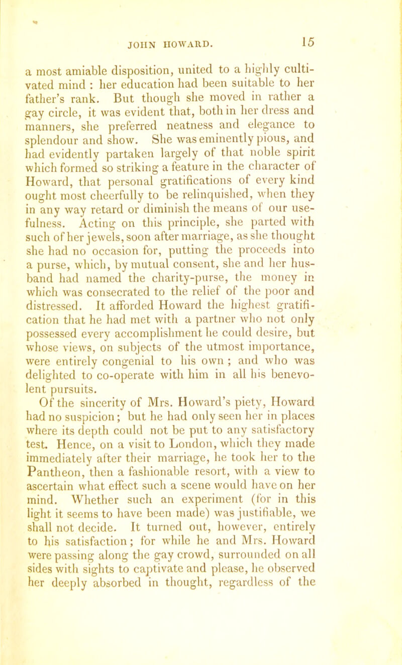 a most amiable disposition, united to a bigldy culti- vated mind : her education had been suitable to her father’s rank. But though slie moved in rather a gay circle, it was evident that, both in her dress and manners, she preferred neatness and elegance to splendour and show. She was eminently pious, and had evidently partaken largely of that noble spirit which formed so striking a feature in the character of Howard, that personal gratifications of every kind ought most cheerfully to be relinquished, when they in any way retard or diminish the means ol our use- fulness. Acting on this principle, she parted with such of her jewels, soon after marriage, as she thought she had no occasion for, putting the proceeds into a purse, which, by mutual consent, she and her hus- band had named the charity-purse, the money in which was consecrated to the relief of the poor and distressed. It afforded Howard the highest gratifi- cation that he had met with a partner who not only possessed every accomplishment he could desire, but whose views, on subjects of the utmost importance, were entirely congenial to his own ; and who was delighted to co-operate with him in all his benevo- lent pursuits. Of the sincerity of Mrs. Howard’s piety, Howard had no suspicion; but he had only seen her in places where its depth could not be put to any satisfactory test. Hence, on a visit to London, which they made immediately after their marriage, he took her to the Pantheon, then a fashionable resort, with a view to ascertain what effect such a scene would have on her mind. Whether such an experiment (for in this light it seems to have been made) was justifiable, we shall not decide. It turned out, however, entirely to his satisfaction; for while he and Mrs. Howard were passing along the gay crowd, surrounded on all sides with sights to captivate and please, he observed her deeply absorbed in thought, regardless of the