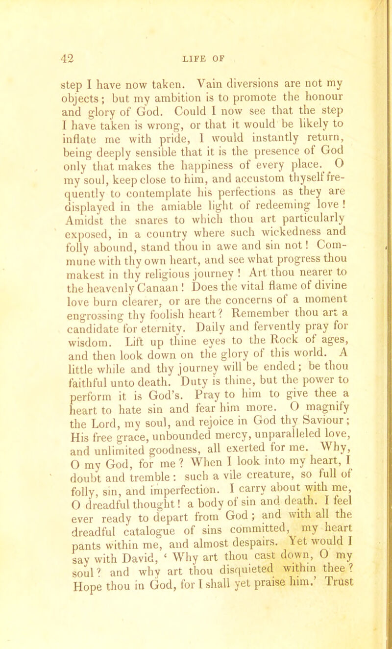 step I have now taken. Vain diversions are not my objects; but my ambition is to promote the honour and glory of God. Could I now see that the step I have taken is wrong, or that it would be likely to inflate me with pride, 1 would instantly return, being deeply sensible that it is the presence of God only that makes the happiness of every place.^ ^ O my soul, keep close to him, and accustom thysell fre- quently to contemplate his perfections as they are displayed in the amiable light of redeeming love ! Amidst the snares to which thou art particularly exposed, in a country where such wickedness and folly abound, stand thou in awe and sin not! Com- mune with thy own heart, and see what progress thou makest in thy religious journey ! Art thou nearer to the heavenly Canaan I Does the vital flame of divine love burn clearer, or are the concerns of a moment engrossing thy foolish heart ? Remember thou art a candidate for eternity. Daily and fervently pray for wisdom. Lift up thine eyes to the Rock of ages, and then look down on the glory ot this world. A little while and thy journey will be ended ; be thou faithful unto death. Duty is thine, but the power to perform it is God’s. Pray to him to give thee a heart to hate sin and fear him more. O magnify the Lord, my soul, and rejoice in God thy Saviour; His free grace, unbounded mercy, unparalleled love, and unlimited goodness, all exerted tor me. Why, O my God, for me ? When I look into my heart, I doubt and tremble : such a vile creature, so full of folly, sin, and imperfection. I carry about with me, O dreadful thought! a body ot sin and death. I feel ever ready to depart from God ; and with all the dreadful catalogue of sins committed, my heart pants within me, and almost despairs. Yet would I say with David, ‘ Why art thou cast down, O my soul ’ and why art thou disquieted within thee ? Hope thou in God, for I shall yet praise him.’ Trust