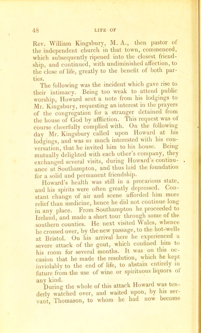 Rev. William Kingsbury, M. A., then pastor of the independent church'in that town, commenced, which subsequently ripened into the closest friend- ship, and continued, with undiminished affection, to the close of life, greatly to the benefit of both par- ties. Tlie following was the incident which gave rise to their intimacy. Being too weak to attend public worsliip, Howard sent a note from his lodgings to Mr. Kingsbury, requesting an interest in the prayers of the congregation for a stranger detained from the liouse of God by affliction. This request was of course cheerfully complied with. On the following day Mr. Kingsbury called upon Howard at his lodgings, and was so much interested with his con- versation, that he invited him to his house. Being mutually delighted with each other’s company, they exchanged several visits, during Howaid s continu- . ance at Southampton, and thus laid the foundation for a solid and permanent friendship. Howard’s health was still in a precarious state, and his spirits were often greatly depressed. Con- stant change of air and scene afforded him more relief than medicine, hence he did not continue long in any place. From Southampton he proceeded to Ireland, and made a short tour through some of the southern counties. He next visited Wales, whence he crossed over, by the new passage, to the hot-wells at Bristol. On his arrival here he experienced a severe attack of the gout, which confined him to his room for several months. It was on this oc- casion that he made the resolution, which he kept inviolably to the end of life, to abstain entirely in future from the use of wine or spirituous liquors of any kind. During the whole of this attack Howard was ten- derly watched over, and waited upon, by his ser- vant, Thomason, to whom he had now become