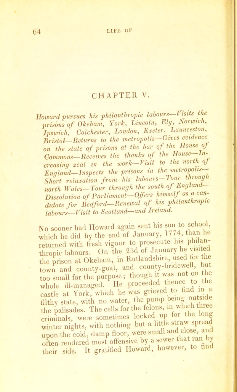 CHAPTER V. Howard pursues his philanthropic labours—Visits the prisons of Okeham, York, Lincoln, Ely, Norwich, Ipswich, Colchester, London, Exeter, Launceston, Bristol—Returns to the metropolis—Gives evidence on the state of prisons at the bar of the House oj Commons—Receives the thanks of the House—In- creasing zeal in the ivork-Visit to the north of Enqland—Tnspects the prisons in the metropolis Short relaxation from his labours—Tour through north Wales—Tour through the south of England Dissolution of Rarliament—Offers himself as a can- didate for Bedford-Renewal of his philanthropic labours—Visit to Scotland—and Ireland. No sooner had Howard again sent his son to school, which he did by the end of January, 1774, than he returned with fresh vigour to prosecute his philan- thropic labours. On the 23d of January he visited the prison at Okeham, in Rutlandshire, used oi the town and county-goal, and county-bridewell but too small for the purpose; though i was not on the whole ill-managed. He proceeded thence to the castle at York, which he was grieved to hnd in a filthy state, with no water, the pump ^emg outside the palisades. The cells for the felons, m which three criminals, were sometimes locked up foi the loi g winter nights, with nothing but a htt e straw spread upon the cold, damp floor, were small and dose, and often rendered most offensive by a sewer that ran > their side. It gratified Howard, however, to find