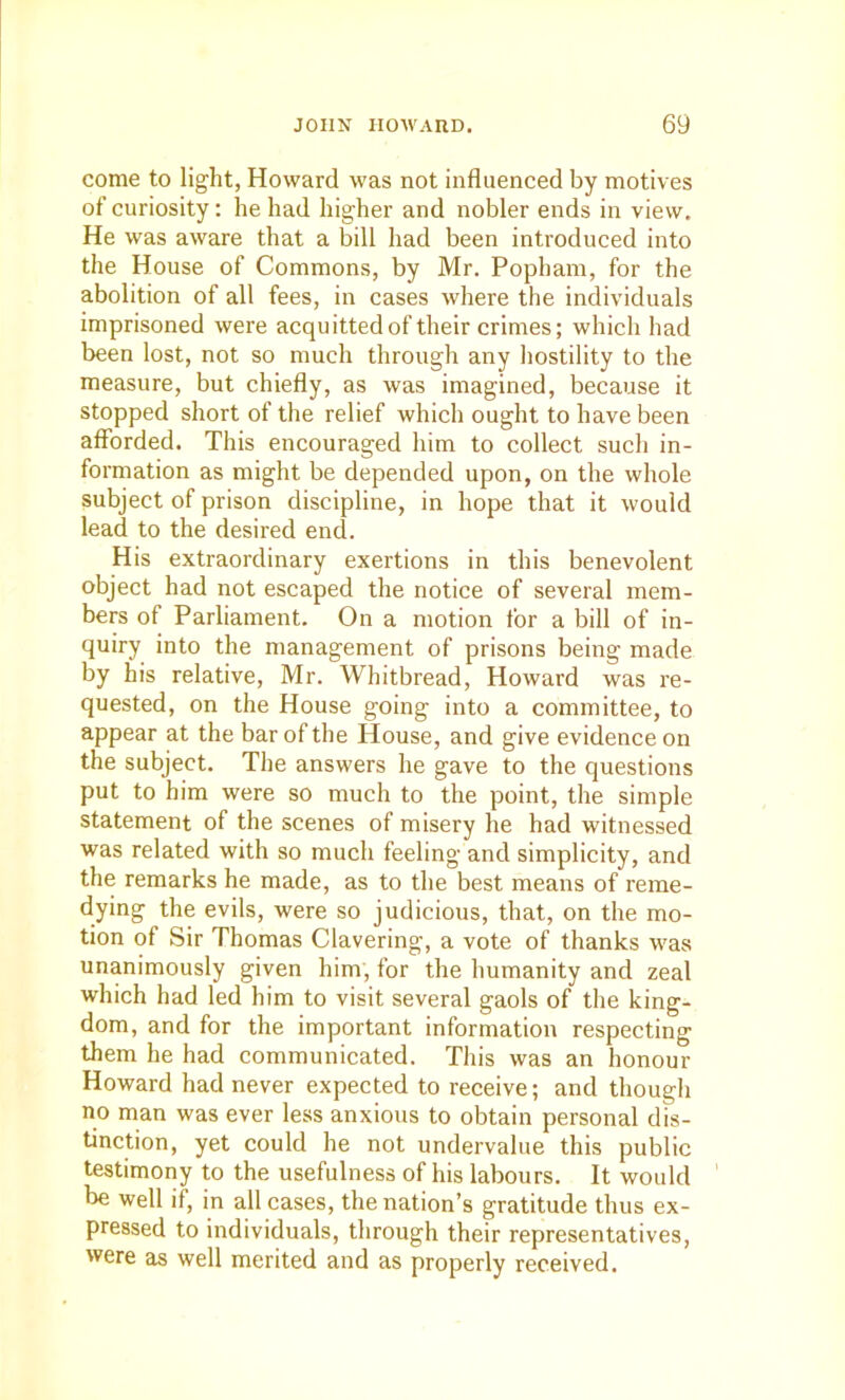 come to light, Howard was not influenced by motives of curiosity: he had higher and nobler ends in view. He was aware that a bill had been introduced into the House of Commons, by Mr. Popham, for the abolition of all fees, in cases where the individuals imprisoned were acquitted of their crimes; which had been lost, not so much through any hostility to the measure, but chiefly, as was imagined, because it stopped short of the relief which ought to have been afforded. This encouraged him to collect such in- formation as might be depended upon, on the whole subject of prison discipline, in hope that it would lead to the desired end. His extraordinary exertions in this benevolent object had not escaped the notice of several mem- bers of Parliament. On a motion for a bill of in- quiry into the management of prisons being made by his relative, Mr. Whitbread, Howard was re- quested, on the House going into a committee, to appear at the bar of the House, and give evidence on the subject. The answers he gave to the questions put to him were so much to the point, the simple statement of the scenes of misery he had witnessed was related with so much feeling and simplicity, and the remarks he made, as to the best means of reme- dying the evils, were so judicious, that, on the mo- tion of Sir Thomas Clavering, a vote of thanks was unanimously given him, for the humanity and zeal which had led him to visit several gaols of the king- dom, and for the important information respecting them he had communicated. This was an honour Howard had never expected to receive; and though no man was ever less anxious to obtain personal dis- tinction, yet could he not undervalue this public testimony to the usefulness of his labours. It would be well if, in all cases, the nation’s gratitude thus ex- pressed to individuals, through their representatives, were as well merited and as properly received.