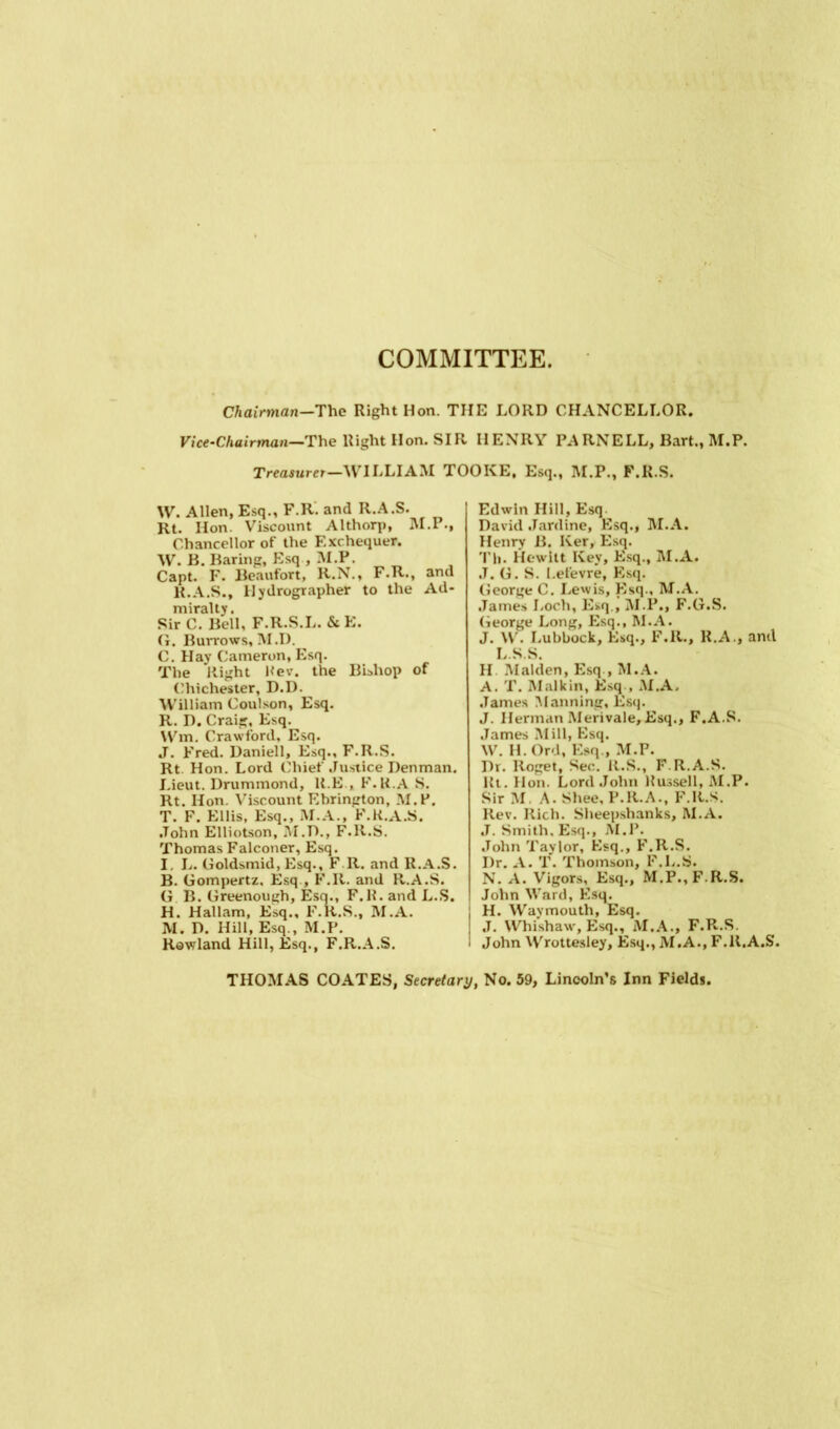 COMMITTEE. Chairman—The Right Hon. THE LORD CHANCELLOR. Vice-Chairman—The Right Hon. SIR HENRY PARNELL, Bart., M.P. Treasurer—WILLIAM TOOKE, Esq., M.P., F.R.S. W. Allen, Esq., F.R. and R.A.S. Rt. Hon Viscount Althorp, M.P., Chancellor of the Exchequer. W. B. Baring, Esq , M.P. Capt. F. Beaufort, R.N., F.R., and R.A.S., Hydrographer to the Ad- miralty . Sir C. Bell, G. Burrows &E. C. Hay Cameron, Esq. The Right Rev. the Bishop of Chichester, D.D. William Coulson, Esq. R. D. Craig, Esq. Wm. Crawford, Esq. J. Fred. Daniell, Esq., F.R.S. Rt. Hon. Lord Chief Justice Denman. Lieut. Drummond, K.E , F.R.A S. Rt. Hon. Viscount Ebrington, M.P. T. F. Ellis, Esq., M.A., F.R.A.S. John Elliotson, M.D., F.R.S. Thomas Falconer, Esq. I L. Goldsmid, Esq., F R. and R.A.S. B. Gompertz, Esq , F.R. and R.A.S. G B. Greenough, Esq., F.R.andL.S. H. Hallam, Esq., F.R.S., M.A. M. D. Hill, Esq., M.P. Rowland Hill, Esq., F.R.A.S. Edwin Hill, Esq. David Jardine, Esq., M.A. Henry B. Iver, Esq. Tli. Hewitt Key, Esq., M.A. J. G. S. I.efevre, Esq. George C. Lewis, Esq., M.A. James Loch, Esq., M.P., F.G.S. George Long, Esq., M.A. J. W. Lubbock, Esq., F.R., R.A., and L.S.S. H Malden, Esq , M.A. A. T. Malkin, Esq , M.A. James Manning, Esq. J. Herman Merivale,Esq., F.A.S. James Mill, Esq. W. H. Ord, Esq., M.P. Dr. Roget, Sec. R.S., F.R.A.S. Rt. Hon. Lord John Russell, M.P. Sir M A. Shee, F.R.A., F.R.S. Rev. Rich. Sheepshanks, M.A. J. Smith. Esq., M.P. John Taylor, Esq., F.R.S. I)r. A. T. Thomson, F.L.S. N. A. Vigors, Esq., M.P., F.R.S. John Ward, Esq. H. Wavmouth, Esq. J. Whishaw, Esq., M.A., F.R.S, John Wrottesley, Esq., M.A., F.R.A.S. THOMAS COATES, Secretary, No. 59, Lincoln’s Inn Field*.