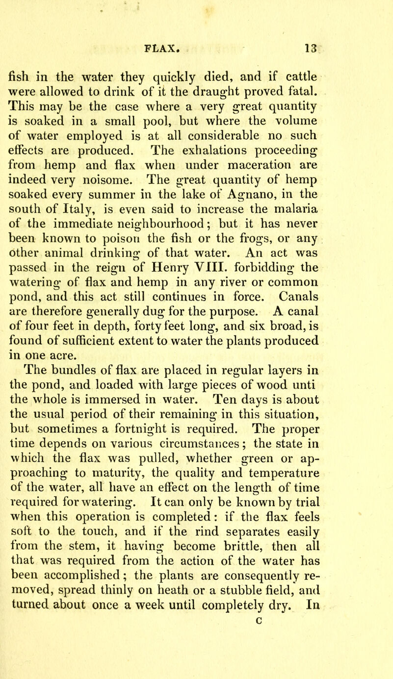 fish in the water they quickly died, and if cattle were allowed to drink of it the draught proved fatal. This may be the case where a very great quantity is soaked in a small pool, but where the volume of water employed is at all considerable no such effects are produced. The exhalations proceeding from hemp and flax when under maceration are indeed very noisome. The great quantity of hemp soaked every summer in the lake of Agnano, in the south of Italy, is even said to increase the malaria of the immediate neighbourhood; but it has never been known to poison the fish or the frogs, or any other animal drinking of that water. An act was passed in the reign of Henry VIII. forbidding the watering of flax and hemp in any river or common pond, and this act still continues in force. Canals are therefore generally dug for the purpose. A canal of four feet in depth, forty feet long, and six broad, is found of sufficient extent to water the plants produced in one acre. The bundles of flax are placed in regular layers in the pond, and loaded with large pieces of wood unti the whole is immersed in water. Ten days is about the usual period of their remaining in this situation, but sometimes a fortnight is required. The proper time depends on various circumstances; the state in which the flax was pulled, whether green or ap- proaching to maturity, the quality and temperature of the water, all have an effect on the length of time required for watering. It can only be known by trial when this operation is completed: if the flax feels soft to the touch, and if the rind separates easily from the stem, it having become brittle, then all that was required from the action of the water has been accomplished; the plants are consequently re- moved, spread thinly on heath or a stubble field, and turned about once a week until completely dry. In