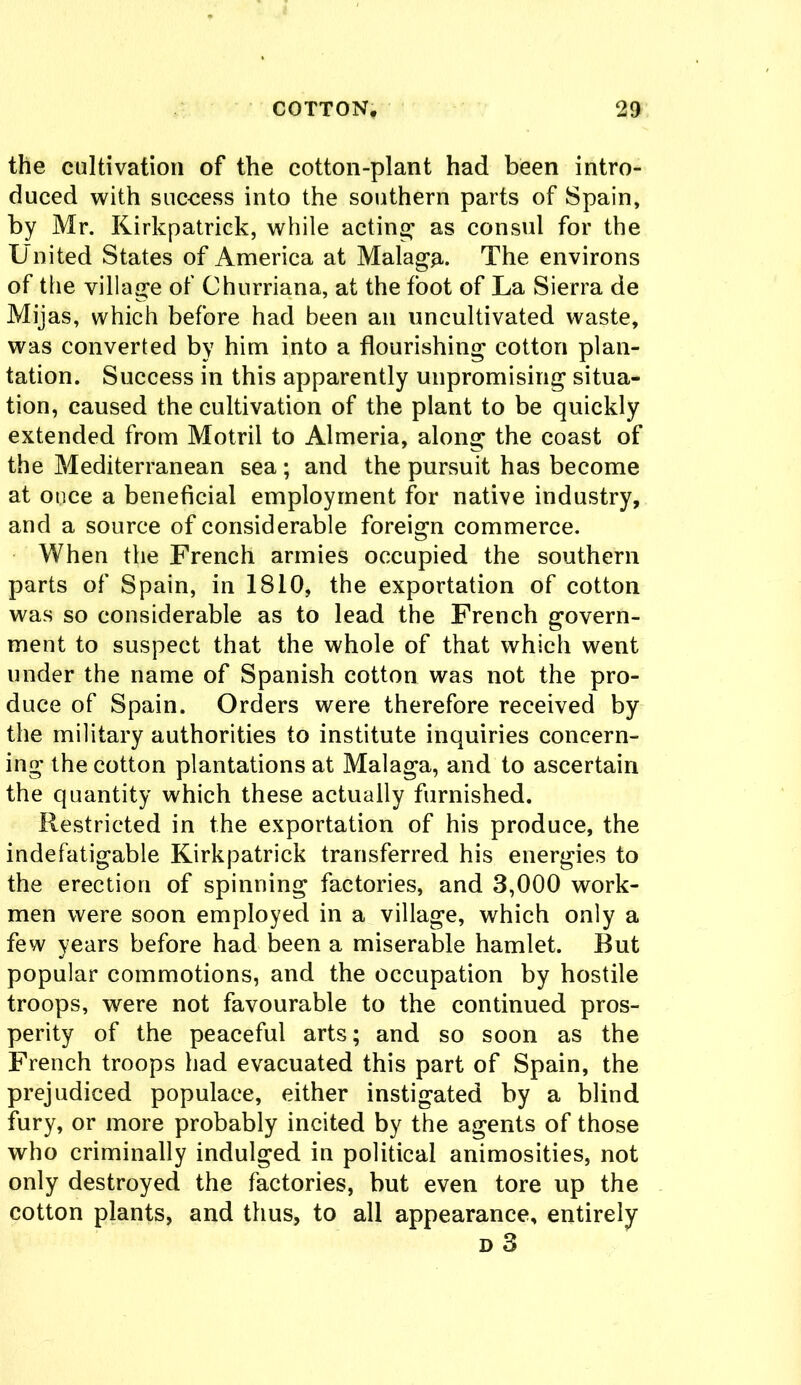 the cultivation of the cotton-plant had been intro- duced with success into the southern parts of Spain, by Mr. Kirkpatrick, while acting as consul for the United States of America at Malaga. The environs of the village of Churriana, at the foot of La Sierra de Mijas, which before had been an uncultivated waste, was converted by him into a flourishing cotton plan- tation. Success in this apparently unpromising situa- tion, caused the cultivation of the plant to be quickly extended from Motril to Almeria, along the coast of the Mediterranean sea ; and the pursuit has become at ouce a beneficial employment for native industry, and a source of considerable foreign commerce. When the French armies occupied the southern parts of Spain, in 1810, the exportation of cotton was so considerable as to lead the French govern- ment to suspect that the whole of that which went under the name of Spanish cotton was not the pro- duce of Spain. Orders were therefore received by the military authorities to institute inquiries concern- ing the cotton plantations at Malaga, and to ascertain the quantity which these actually furnished. Restricted in the exportation of his produce, the indefatigable Kirkpatrick transferred his energies to the erection of spinning factories, and 3,000 work- men were soon employed in a village, which only a few years before had been a miserable hamlet. But popular commotions, and the occupation by hostile troops, were not favourable to the continued pros- perity of the peaceful arts; and so soon as the French troops had evacuated this part of Spain, the prejudiced populace, either instigated by a blind fury, or more probably incited by the agents of those who criminally indulged in political animosities, not only destroyed the factories, but even tore up the cotton plants, and thus, to all appearance, entirely d 3