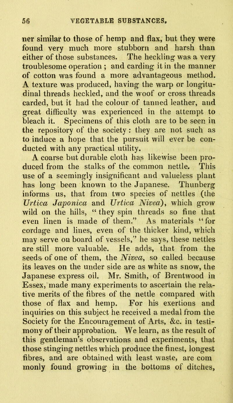 ner similar to those of hemp and flax, but they were found very much more stubborn and harsh than either of those substances. The heckling was a very troublesome operation ; and carding it in the manner of cotton was found a more advantageous method. A texture was produced, having the warp or longitu- dinal threads heckled, and the woof or cross threads carded, but it had the colour of tanned leather, and great difficulty was experienced in the attempt to bleach it. Specimens of this cloth are to be seen in the repository of the society: they are not such as to induce a hope that the pursuit will ever be con- ducted with any practical utility. A coarse but durable cloth has likewise been pro- duced from the stalks of the common nettle. This use of a seemingly insignificant and valueless plant has long been known to the Japanese. Thunberg informs us, that from two species of nettles (the Urtica Japonica and Urtica Nivea), which grow wild on the hills, “ they spin threads so fine that even linen is made of them.” As materials 66 for cordage and lines, even of the thicker kind, which may serve on board of vessels,” he says, these nettles are still more valuable. He adds, that from the seeds- of one of them, the Nivea, so called because its leaves on the under side are as white as snow, the Japanese express oil. Mr. Smith, of Brentwood in Essex, made many experiments to ascertain the rela- tive merits of the fibres of the nettle compared with those of flax and hemp. For his exertions and inquiries on this subject he received a medal from the Society for the Encouragement of Arts, &c. in testi- mony of their approbation. We learn, as the result of this gentleman’s observations and experiments, that those stinging nettles which produce the finest, longest fibres, and are obtained with least waste, are com monly found growing in the bottoms of ditches,