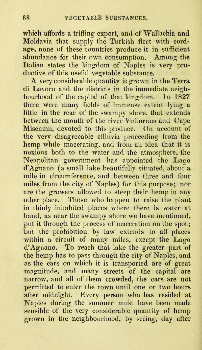 which affords a trifling export, and of Wallachia and Moldavia that supply the Turkish fleet with cord- age, none of these countries produce it in sufficient abundance for their own consumption. Among the Italian states the kingdom of Naples is very pro- ductive of this useful vegetable substance. A very considerable quantity is grown in the Terra di Lavoro and the districts in the immediate neigh- bourhood of the capital of that kingdom. In 1827 there were many fields of immense extent lying a little in the rear of the swampy shore, that extends between the mouth of the river Volturnus and Cape Misenum, devoted to this produce. On account of the very disagreeable effluvia proceeding from the hemp while macerating, and from an idea that it is noxious both to the water and the atmosphere, the Neapolitan government has appointed the Lago d’Agnano (a small lake beautifully situated, about a mile in circumference, and between three and four miles from the city of Naples) for this purpose; nor are the growers allowed to steep their hemp in any other place. Those who happen to raise the plant in thinly inhabited places where there is water at hand, as near the swampy shore we have mentioned, put it through the process of maceration on the spot; but the prohibition by law extends to all places within a circuit of many miles, except the Lago d’Agnano. To reach that lake the greater part of the hemp has to pass through the city of Naples, and as the cars on which it is transported are of great magnitude, and many streets of the capital are narrow, and all of them crowded, the cars are not permitted to enter the town until one or two hours after midnight. Every person who has resided at Naples during the summer must have been made sensible of the very considerable quantity of hemp grown in the neighbourhood, by seeing, day after