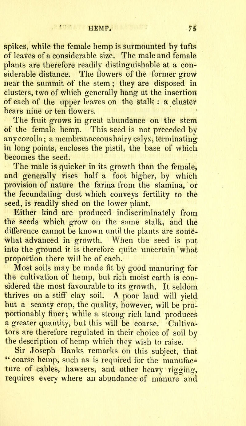 spikes, while the female hemp is surmounted by tufts of leaves of a considerable size. The male and female plants are therefore readily distinguishable at a con- siderable distance. The flowers of the former grow near the summit of the stem; they are disposed in clusters, two of which generally hang at the insertion of each of the upper leaves on the stalk : a cluster bears nine or ten flowers. 1 The fruit grows in great abundance on the stem of the female hemp. This seed is not preceded by any corolla; a membranaceous hairy calyx, terminating in long points, encloses the pistil, the base of which becomes the seed. The male is quicker in its growth than the female, and generally rises half a foot higher, by which provision of nature the farina from the stamina, or the fecundating dust which conveys fertility to the seed, is readily shed on the lower plant. Either kind are produced indiscriminately from the seeds which grow on the same stalk, and the difference cannot be known until the plants are some- what advanced in growth. When the seed is put into the ground it is therefore quite uncertain what proportion there will be of each. Most soils may be made fit by good manuring for the cultivation of hemp, but rich moist earth is con- sidered the most favourable to its growth. It seldom thrives on a stiff clay soil. A poor land will yield but a scanty crop, the quality, however, will be pro- portionably finer; while a strong rich land produces a greater quantity, but this will be coarse. Cultiva- tors are therefore regulated in their choice of soil by the description of hemp which they wish to raise. Sir Joseph Banks remarks on this subject, that “ coarse hemp, such as is required for the manufac- ture of cables, hawsers, and other heavy rigging, requires every where an abundance of manure and