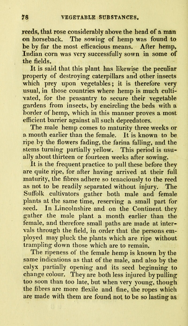 reeds, that rose considerably above the head of a man on horseback. The sowing of hemp was found to be by far the most efficacious means. After hemp, Indian corn was very successfully sown in some of the fields. It is said that this plant has likewise the peculiar property of destroying caterpillars and other insects which prey upon vegetables; it is therefore very usual, in those countries where hemp is much culti- vated, for the peasantry to secure their vegetable gardens from insects, by encircling the beds with a border of hemp, which in this manner proves a most efficient barrier against all such depredators. The male hemp comes to maturity three weeks or a month earlier than the female. It is known to be ripe by the flowers fading, the farina falling, and the stems turning partially yellow. This period is usu- ally about thirteen or fourteen weeks after sowing. It is the frequent practice to pull these before they are quite ripe, for after having arrived at their full maturity, the fibres adhere so tenaciously to the reed as not to be readily separated without injury. The Suffolk cultivators gather both male and female plants at the same time, reserving a small part for seed. In Lincolnshire and on the Continent they gather the male plant a month earlier than the female, and therefore small paths are made at inter- vals through the field, in order that the persons em- ployed may pluck the plants which are ripe without trampling down those which are to remain. The ripeness of the female hemp is known by the same indications as that of the male, and also by the calyx partially opening and its seed beginning to change colour. They are both less injured by pulling too soon than too late, but when very young, though the fibres are more flexile and fine, the ropes which are made with them are found not to be so lasting as