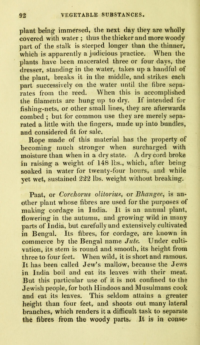 plant being immersed, the next day they are wholly covered with water ; thus the thicker and more woody part of the stalk is steeped longer than the thinner, which is apparently a judicious practice. When the plants have been macerated three or four days, the dresser, standing in the water, takes up a handful of the plant, breaks it in the middle, and strikes each part successively on the water until the fibre sepa- rates from the reed. When this is accomplished the filaments are hung up to dry. If intended for fishing-nets, or other small lines, they are afterwards combed ; but for common use they are merely sepa- rated a little with the fingers, made up into bundles, and considered fit for sale. Rope made of this material has the property of becoming much stronger when surcharged with moisture than when in a dry state. A dry cord broke in raising a weight of 148 lbs., which, after being soaked in water for twenty-four hours, and while yet wet, sustained 222 lbs. weight without breaking. Paat, or Cor chorus olitorius, or Bhang ee, is an- other plant whose fibres are used for the purposes of making cordage in India. It is an annual plant, flowering in the autumn, and growing wild in many parts of India, but carefully and extensively cultivated in Bengal. Its fibres, for cordage, are known in commerce by the Bengal name Jute. Under culti- vation, its stem is round and smooth, its height from three to four feet. When wild, it is short and ramous. It has been called Jew’s mallow, because the Jews in India boil and eat its leaves with their meat. But this particular use of it is not confined to the Jewish people, for both Hindoos and Musulmans cook and eat its leaves. This seldom attains a greater height than four feet, and shoots out many lateral branches, which renders it a difficult task to separate the fibres from the woody parts. It is in conse-