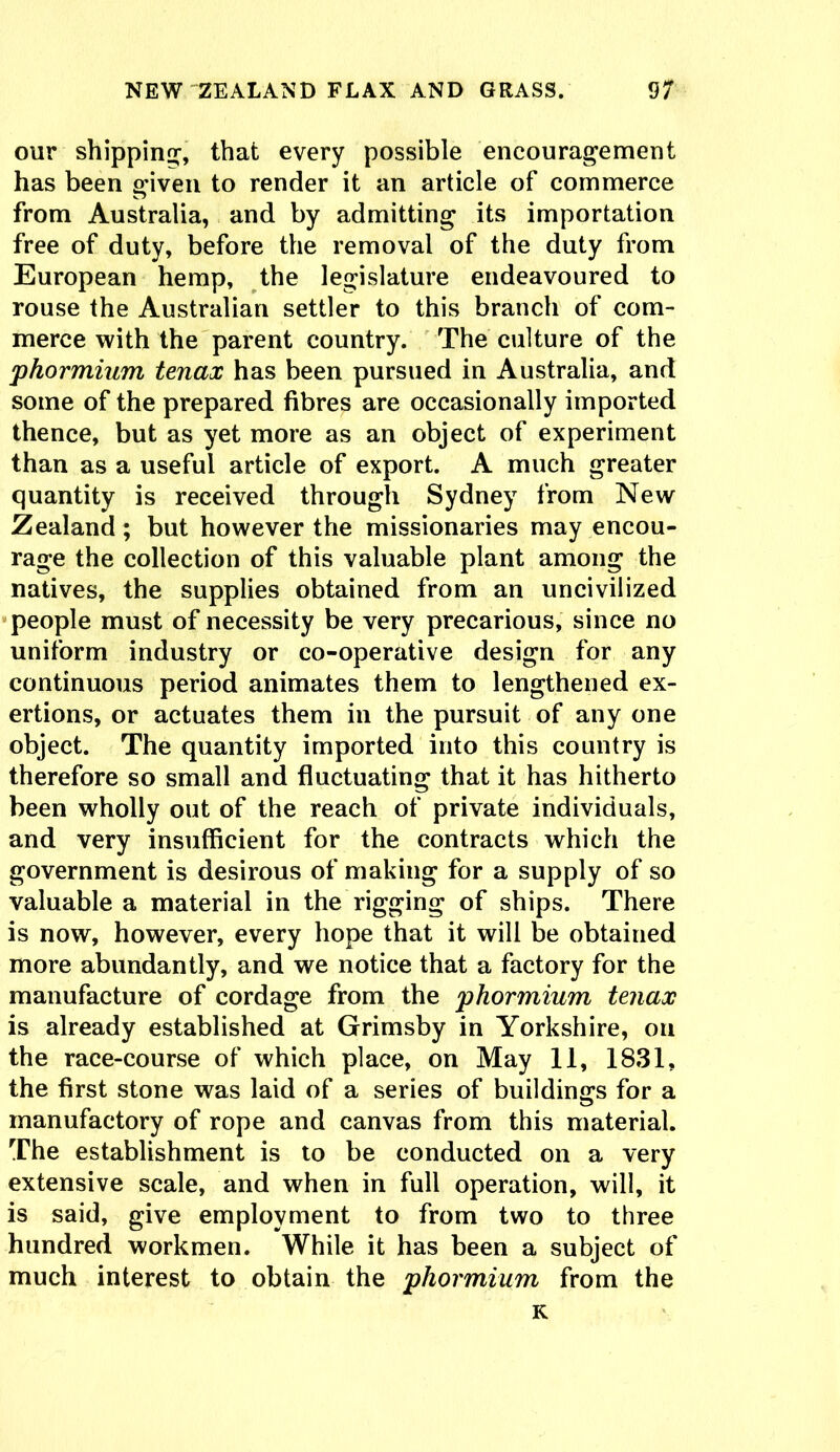 our shipping, that every possible encouragement has been given to render it an article of commerce from Australia, and by admitting its importation free of duty, before the removal of the duty from European hemp, the legislature endeavoured to rouse the Australian settler to this branch of com- merce with the parent country. The culture of the phormium tenax has been pursued in Australia, and some of the prepared fibres are occasionally imported thence, but as yet more as an object of experiment than as a useful article of export. A much greater quantity is received through Sydney from New Zealand; but however the missionaries may encou- rage the collection of this valuable plant among the natives, the supplies obtained from an uncivilized people must of necessity be very precarious, since no uniform industry or co-operative design for any continuous period animates them to lengthened ex- ertions, or actuates them in the pursuit of any one object. The quantity imported into this country is therefore so small and fluctuating that it has hitherto been wholly out of the reach of private individuals, and very insufficient for the contracts which the government is desirous of making for a supply of so valuable a material in the rigging of ships. There is now, however, every hope that it will be obtained more abundantly, and we notice that a factory for the manufacture of cordage from the phormium tenax is already established at Grimsby in Yorkshire, on the race-course of which place, on May 11, 1831, the first stone was laid of a series of buildings for a manufactory of rope and canvas from this material. The establishment is to be conducted on a very extensive scale, and when in full operation, will, it is said, give employment to from two to three hundred workmen. While it has been a subject of much interest to obtain the phormium from the K