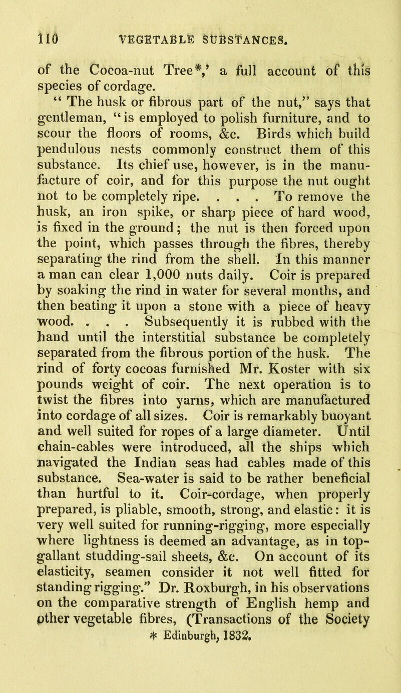 of the Coeoa-nut Tree*,’ a full account of this species of cordage. “ The husk or fibrous part of the nut,” says that gentleman, “ is employed to polish furniture, and to scour the floors of rooms, &c. Birds which build pendulous nests commonly construct them of this substance. Its chief use, however, is in the manu- facture of coir, and for this purpose the nut ought not to be completely ripe. . . . To remove the husk, an iron spike, or sharp piece of hard wood, is fixed in the ground; the nut is then forced upon the point, which passes through the fibres, thereby separating the rind from the shell. In this manner a man can clear 1,000 nuts daily. Coir is prepared by soaking the rind in water for several months, and then beating it upon a stone with a piece of heavy wood. . . . Subsequently it is rubbed with the hand until the interstitial substance be completely separated from the fibrous portion of the husk. The rind of forty cocoas furnished Mr. Koster with six pounds weight of coir. The next operation is to twist the fibres into yarns, which are manufactured into cordage of all sizes. Coir is remarkably buoyant and well suited for ropes of a large diameter. Until chain-cables were introduced, all the ships which navigated the Indian seas had cables made of this substance. Sea-water is said to be rather beneficial than hurtful to it. Coir-cordage, when properly prepared, is pliable, smooth, strong, and elastic: it is very well suited for running-rigging, more especially where lightness is deemed an advantage, as in top- gallant studding-sail sheets, &e. On account of its elasticity, seamen consider it not well fitted for standing rigging.” Dr. Roxburgh, in his observations on the comparative strength of English hemp and pther vegetable fibres, (Transactions of the Society * Edinburgh, 1832.