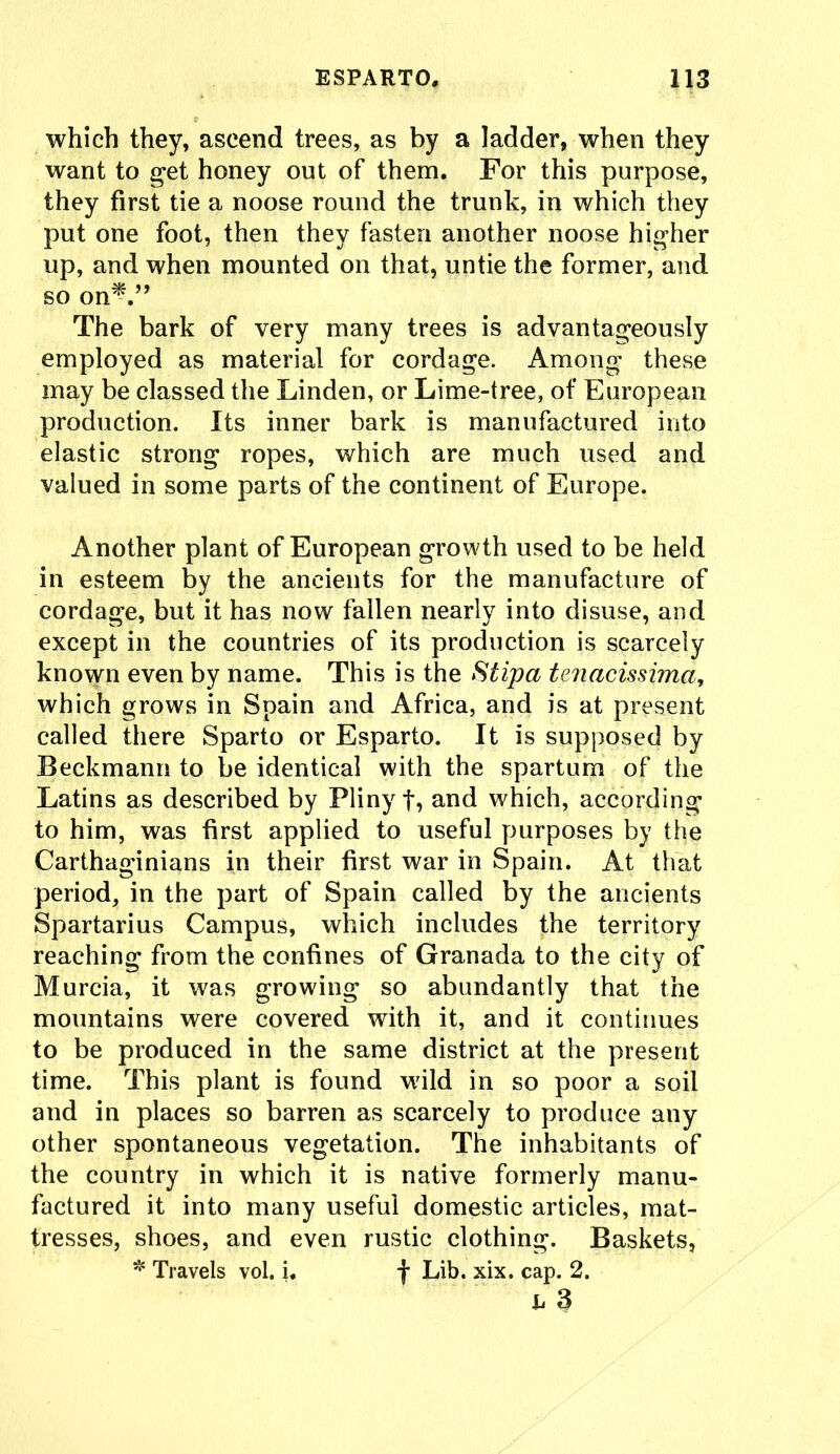 which they, ascend trees, as by a ladder, when they want to get honey out of them. For this purpose, they first tie a noose round the trunk, in which they put one foot, then they fasten another noose higher up, and when mounted on that, untie the former, and so on*.” The bark of very many trees is advantageously employed as material for cordage. Among these may be classed the Linden, or Lime-tree, of European production. Its inner bark is manufactured into elastic strong ropes, which are much used and valued in some parts of the continent of Europe. Another plant of European growth used to be held in esteem by the ancients for the manufacture of cordage, but it has now fallen nearly into disuse, and except in the countries of its production is scarcely known even by name. This is the Stipa tenacissima, which grows in Spain and Africa, and is at present called there Sparto or Esparto. It is supposed by Beckmann to be identical with the spartum of the Latins as described by Pliny f, and which, according to him, was first applied to useful purposes by the Carthaginians in their first war in Spain. At that period, in the part of Spain called by the ancients Spartarius Campus, which includes the territory reaching from the confines of Granada to the city of Murcia, it was growing so abundantly that the mountains were covered with it, and it continues to be produced in the same district at the present time. This plant is found wild in so poor a soil and in places so barren as scarcely to produce any other spontaneous vegetation. The inhabitants of the country in which it is native formerly manu- factured it into many useful domestic articles, mat- tresses, shoes, and even rustic clothing. Baskets, * Travels vol. i. f Lib. xix. cap. 2. h 3