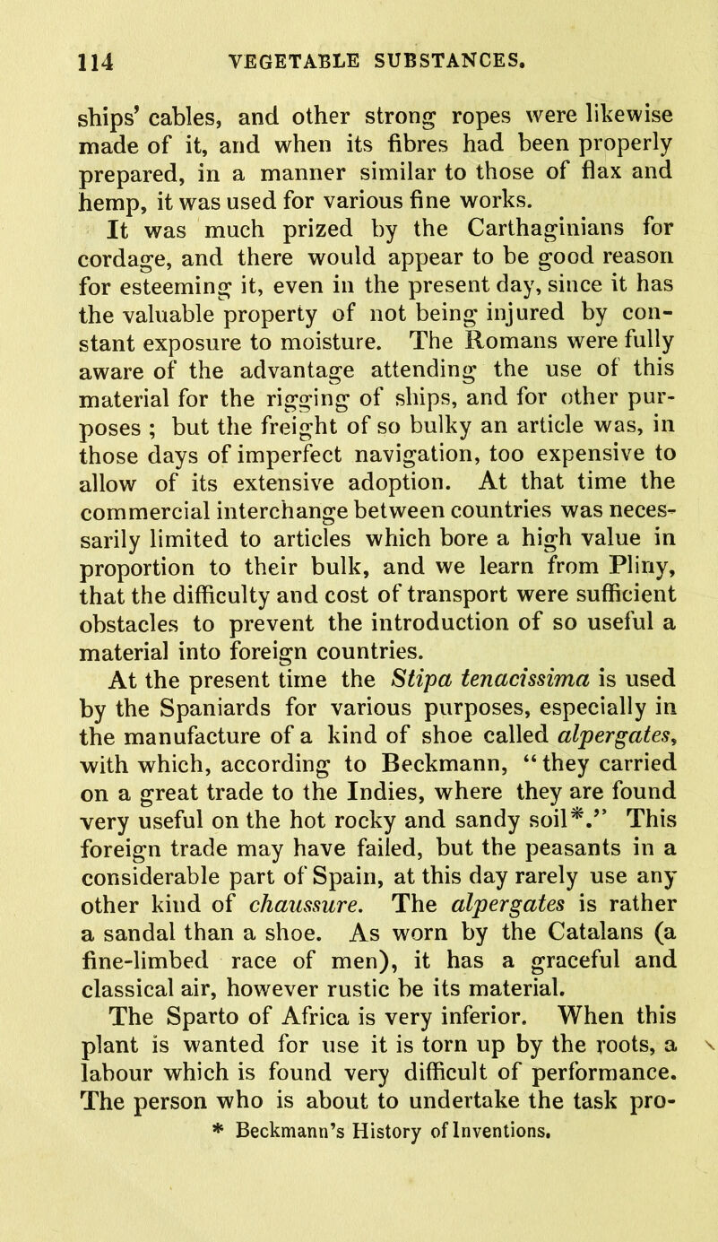 ships’ cables, and other strong ropes were likewise made of it, and when its fibres had been properly prepared, in a manner similar to those of flax and hemp, it was used for various fine works. It was much prized by the Carthaginians for cordage, and there would appear to be good reason for esteeming it, even in the present day, since it has the valuable property of not being injured by con- stant exposure to moisture. The Romans were fully aware of the advantage attending the use of this material for the rigging of ships, and for other pur- poses ; but the freight of so bulky an article was, in those days of imperfect navigation, too expensive to allow of its extensive adoption. At that time the commercial interchange between countries was neces- sarily limited to articles which bore a high value in proportion to their bulk, and we learn from Pliny, that the difficulty and cost of transport were sufficient obstacles to prevent the introduction of so useful a material into foreign countries. At the present time the Stipa tenacissima is used by the Spaniards for various purposes, especially in the manufacture of a kind of shoe called alpergates, with which, according to Beckmann, “they carried on a great trade to the Indies, where they are found very useful on the hot rocky and sandy soil*.’’ This foreign trade may have failed, but the peasants in a considerable part of Spain, at this day rarely use any other kind of chaussure. The alpergates is rather a sandal than a shoe. As worn by the Catalans (a fine-limbed race of men), it has a graceful and classical air, however rustic be its material. The Sparto of Africa is very inferior. When this plant is wanted for use it is torn up by the roots, a labour which is found very difficult of performance. The person who is about to undertake the task pro- * Beckmann’s History of Inventions.