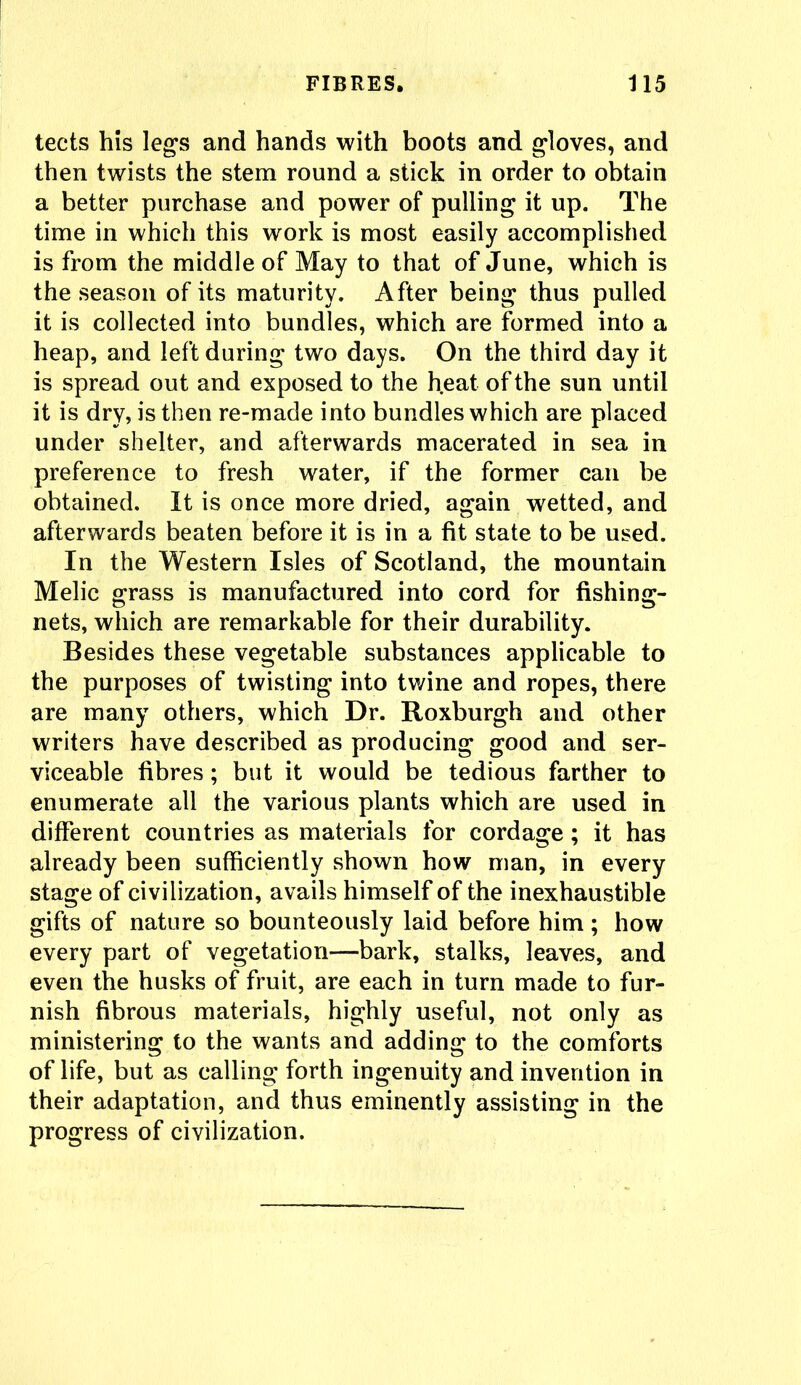 tects his legs and hands with boots and gloves, and then twists the stem round a stick in order to obtain a better purchase and power of pulling it up. The time in which this work is most easily accomplished is from the middle of May to that of June, which is the season of its maturity. After being thus pulled it is collected into bundles, which are formed into a heap, and left during two days. On the third day it is spread out and exposed to the heat of the sun until it is dry, is then re-made into bundles which are placed under shelter, and afterwards macerated in sea in preference to fresh water, if the former can be obtained. It is once more dried, again wetted, and afterwards beaten before it is in a fit state to be used. In the Western Isles of Scotland, the mountain Melic grass is manufactured into cord for fishing- nets, which are remarkable for their durability. Besides these vegetable substances applicable to the purposes of twisting into twine and ropes, there are many others, which Dr. Roxburgh and other writers have described as producing good and ser- viceable fibres; but it would be tedious farther to enumerate all the various plants which are used in different countries as materials for cordage ; it has already been sufficiently shown how man, in every stage of civilization, avails himself of the inexhaustible gifts of nature so bounteously laid before him ; how every part of vegetation—bark, stalks, leaves, and even the husks of fruit, are each in turn made to fur- nish fibrous materials, highly useful, not only as ministering to the wants and adding to the comforts of life, but as calling forth ingenuity and invention in their adaptation, and thus eminently assisting in the progress of civilization.