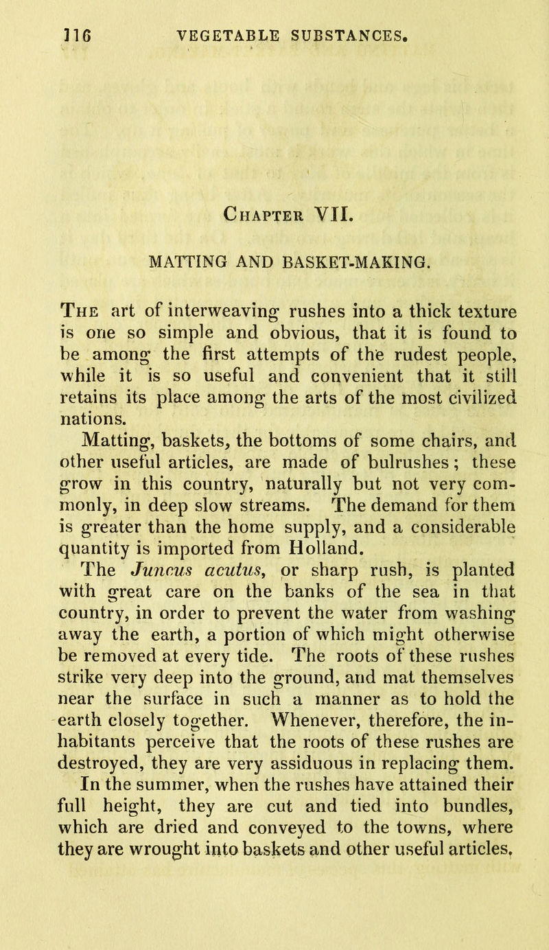 Chapter VII. MATTING AND BASKET-MAKING. The art of interweaving rushes into a thick texture is one so simple and obvious, that it is found to be among the first attempts of the rudest people, while it is so useful and convenient that it still retains its place among the arts of the most civilized nations. Matting, baskets, the bottoms of some chairs, and other useful articles, are made of bulrushes; these grow in this country, naturally but not very com- monly, in deep slow streams. The demand for them is greater than the home supply, and a considerable quantity is imported from Holland. The Juncus acutus, or sharp rush, is planted with great care on the banks of the sea in that country, in order to prevent the water from washing away the earth, a portion of which might otherwise be removed at every tide. The roots of these rushes strike very deep into the ground, and mat themselves near the surface in such a manner as to hold the earth closely together. Whenever, therefore, the in- habitants perceive that the roots of these rushes are destroyed, they are very assiduous in replacing them. In the summer, when the rushes have attained their full height, they are cut and tied into bundles, which are dried and conveyed to the towns, where they are wrought into baskets and other useful articles.