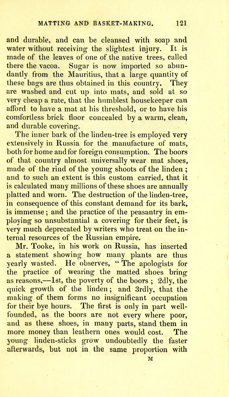 and durable, and can be cleansed with soap and water without receiving the slightest injury. It is made of the leaves of one of the native trees, called there the vacoa. Sugar is now imported so abun- dantly from the Mauritius, that a large quantity of these bags are thus obtained in this country. They are washed and cut up into mats, and sold at so very cheap a rate, that the humblest housekeeper can afford to have a mat at his threshold, or to have his comfortless brick floor concealed by a warm, clean, and durable covering. The inner bark of the linden-tree is employed very extensively in Russia for the manufacture of mats, both for home and for foreign consumption. The boors of that country almost universally wear mat shoes, made of the rind of the young shoots of the linden ; and to such an extent is this custom carried, that it is calculated many millions of these shoes are annually platted and worn. The destruction of the linden-tree, in consequence of this constant demand for its bark, is immense; and the practice of the peasantry in em- ploying so unsubstantial a covering for their feet, is very much deprecated by writers who treat on the in- ternal resources of the Russian empire. Mr. Tooke, in his work on Russia, has inserted a statement showing how many plants are thus yearly wasted. He observes, “ The apologists for the practice of wearing the matted shoes bring as reasons,—-1st, the poverty of the boors ; 2dly, the quick growth of the linden; and 3rdly, that the making of them forms no insignificant occupation for their bye hours. The first is only in part well- founded, as the boors are not every where poor, and as these shoes, in many parts, stand them in more money than leathern ones would cost. The young linden-sticks grow undoubtedly the faster afterwards, but not in the same proportion with M