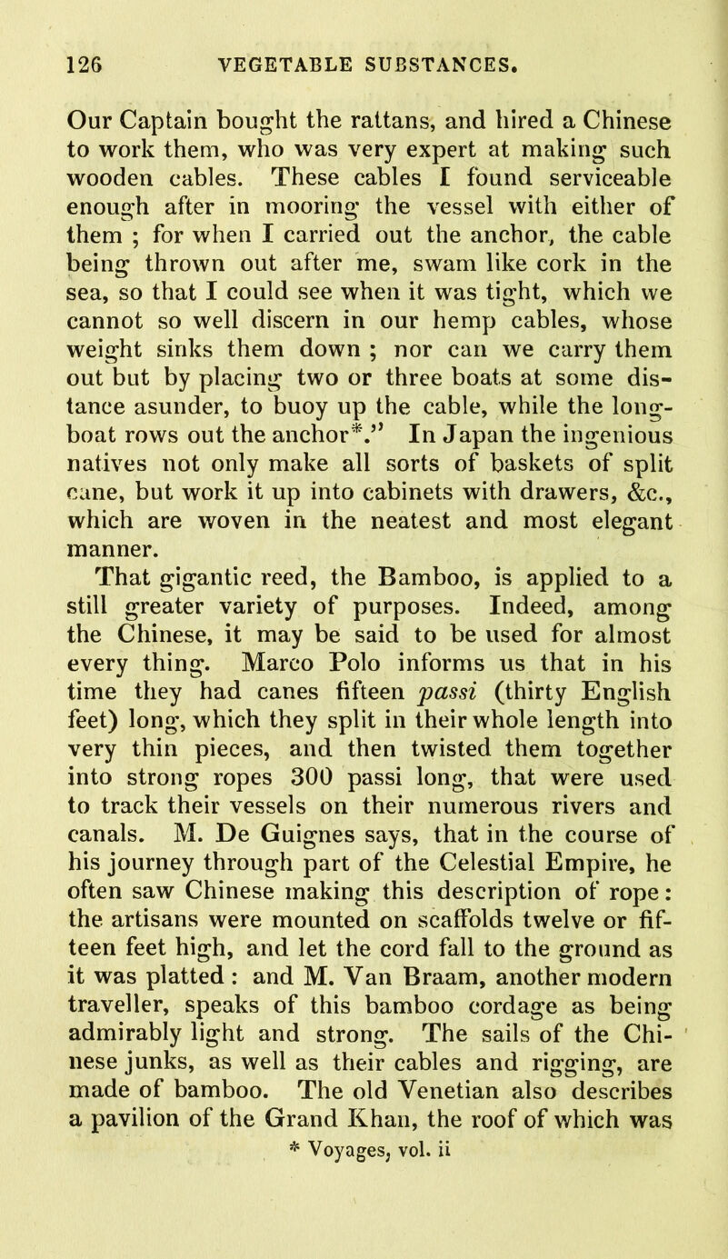 Our Captain bought the rattans, and hired a Chinese to work them, who was very expert at making such wooden cables. These cables I found serviceable enough after in mooring the vessel with either of them ; for when I carried out the anchor, the cable being thrown out after me, swam like cork in the sea, so that I could see when it was tight, which we cannot so well discern in our hemp cables, whose weight sinks them down ; nor can we carry them out but by placing two or three boats at some dis- tance asunder, to buoy up the cable, while the long- boat rows out the anchor*.” In Japan the ingenious natives not only make all sorts of baskets of split cane, but work it up into cabinets with drawers, &c., which are woven in the neatest and most elegant manner. That gigantic reed, the Bamboo, is applied to a still greater variety of purposes. Indeed, among the Chinese, it may be said to be used for almost every thing. Marco Polo informs us that in his time they had canes fifteen passi (thirty English feet) long, which they split in their whole length into very thin pieces, and then twisted them together into strong ropes 300 passi long, that were used to track their vessels on their numerous rivers and canals. M. De Guignes says, that in the course of his journey through part of the Celestial Empire, he often saw Chinese making this description of rope: the artisans were mounted on scaffolds twelve or fif- teen feet high, and let the cord fall to the ground as it was platted : and M. Van Braam, another modern traveller, speaks of this bamboo cordage as being admirably light and strong. The sails of the Chi- nese junks, as well as their cables and rigging, are made of bamboo. The old Venetian also describes a pavilion of the Grand Khan, the roof of which was * Voyages, vol. ii