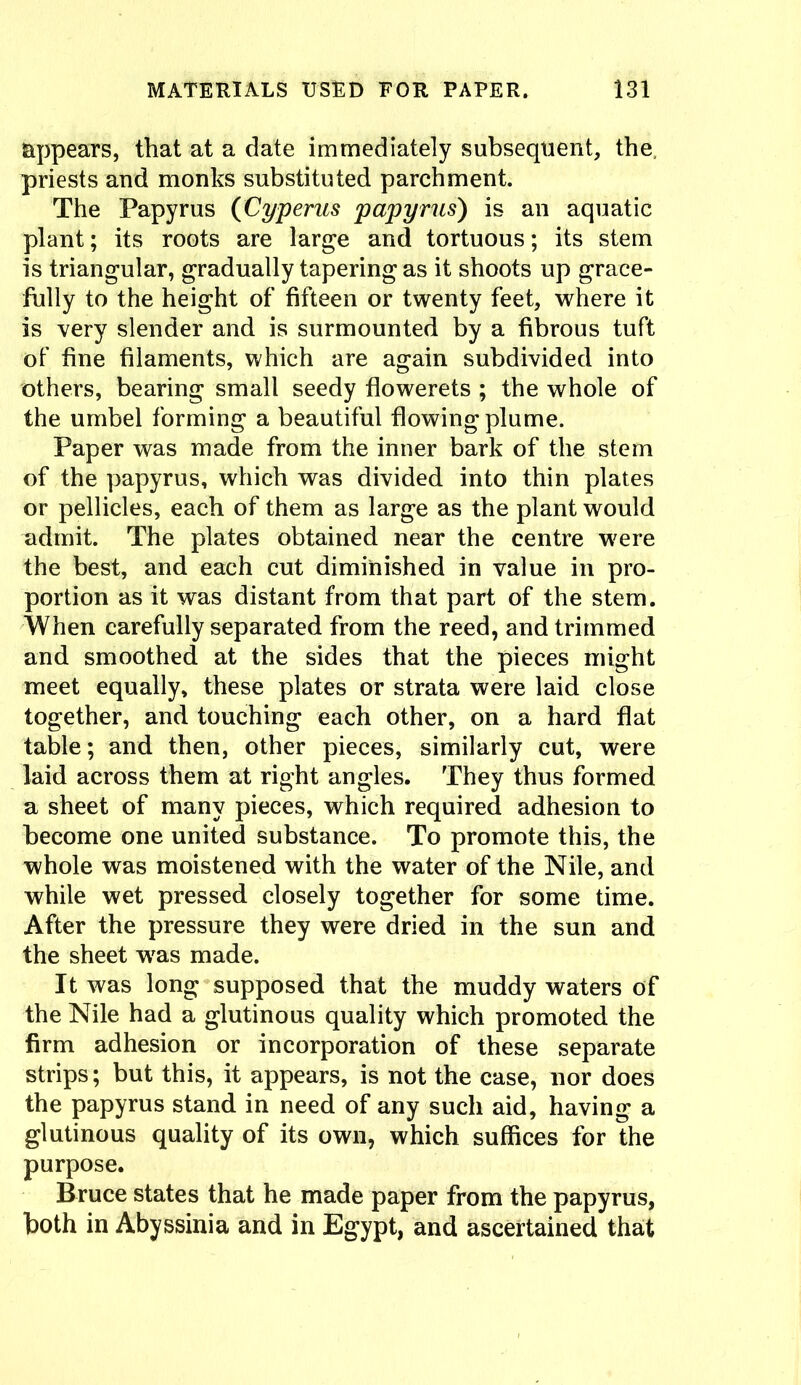 appears, that at a date immediately subsequent, the, priests and monks substituted parchment. The Papyrus (Cyperus papyrus) is an aquatic plant; its roots are large and tortuous; its stem is triangular, gradually tapering as it shoots up grace- fully to the height of fifteen or twenty feet, where it is very slender and is surmounted by a fibrous tuft of fine filaments, which are again subdivided into others, bearing small seedy flowerets ; the whole of the umbel forming a beautiful flowing plume. Paper was made from the inner bark of the stem of the papyrus, which was divided into thin plates or pellicles, each of them as large as the plant would admit. The plates obtained near the centre were the best, and each cut diminished in value in pro- portion as it was distant from that part of the stem. When carefully separated from the reed, and trimmed and smoothed at the sides that the pieces might meet equally, these plates or strata were laid close together, and touching each other, on a hard flat table; and then, other pieces, similarly cut, were laid across them at right angles. They thus formed a sheet of many pieces, which required adhesion to become one united substance. To promote this, the whole was moistened with the water of the Nile, and while wet pressed closely together for some time. After the pressure they were dried in the sun and the sheet wras made. It was long supposed that the muddy waters of the Nile had a glutinous quality which promoted the firm adhesion or incorporation of these separate strips; but this, it appears, is not the case, nor does the papyrus stand in need of any such aid, having a glutinous quality of its own, which suffices for the purpose. Bruce states that he made paper from the papyrus, both in Abyssinia and in Egypt, and ascertained that