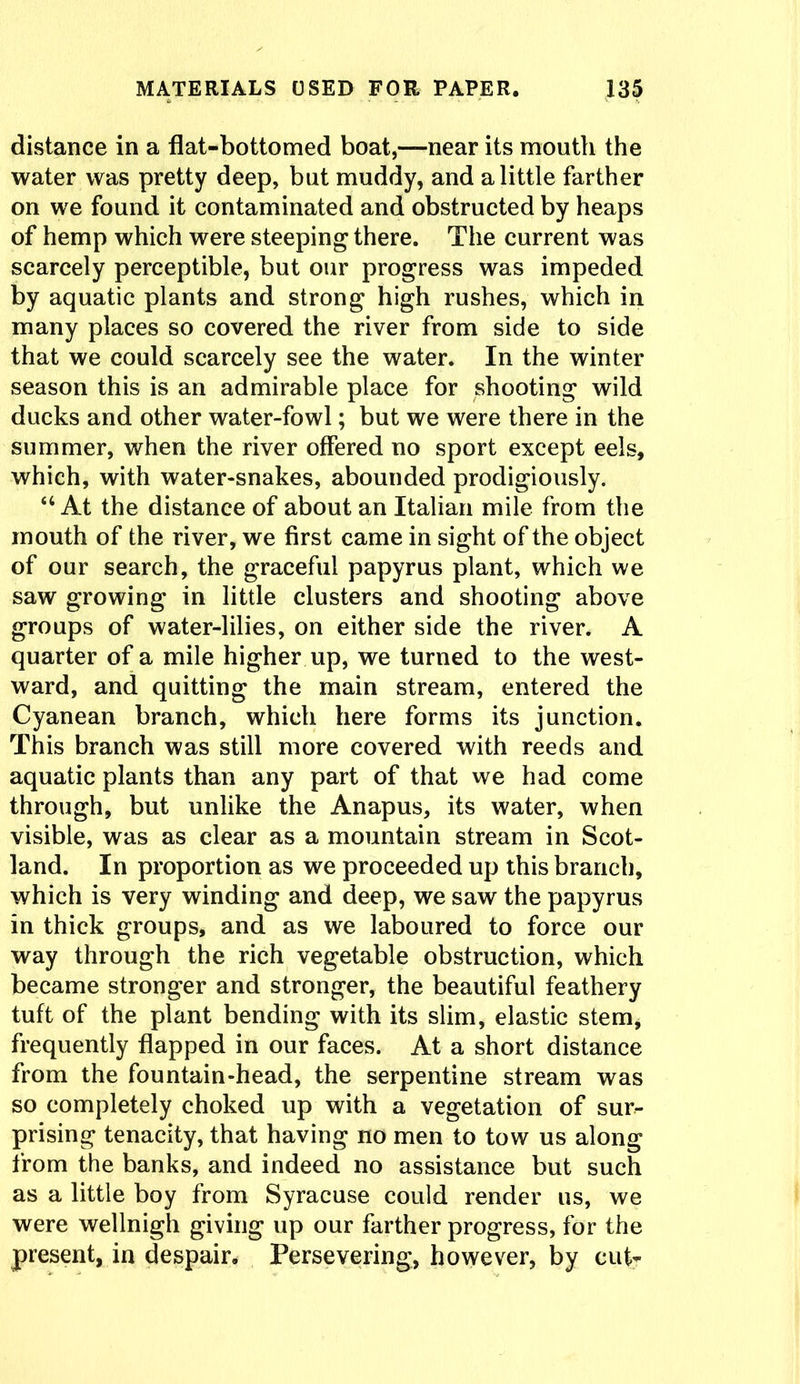 distance in a flat-bottomed boat,—near its mouth the water was pretty deep, but muddy, and a little farther on we found it contaminated and obstructed by heaps of hemp which were steeping there. The current was scarcely perceptible, but our progress was impeded by aquatic plants and strong high rushes, which in many places so covered the river from side to side that we could scarcely see the water. In the winter season this is an admirable place for shooting wild ducks and other water-fowl; but we were there in the summer, when the river offered no sport except eels, which, with water-snakes, abounded prodigiously. “At the distance of about an Italian mile from the mouth of the river, we first came in sight of the object of our search, the graceful papyrus plant, which we saw growing in little clusters and shooting above groups of water-lilies, on either side the river. A quarter of a mile higher up, we turned to the west- ward, and quitting the main stream, entered the Cyanean branch, which here forms its junction. This branch was still more covered with reeds and aquatic plants than any part of that we had come through, but unlike the Anapus, its water, when visible, was as clear as a mountain stream in Scot- land. In proportion as we proceeded up this branch, which is very winding and deep, we saw the papyrus in thick groups, and as we laboured to force our way through the rich vegetable obstruction, which became stronger and stronger, the beautiful feathery tuft of the plant bending with its slim, elastic stem, frequently flapped in our faces. At a short distance from the fountain-head, the serpentine stream was so completely choked up with a vegetation of sur- prising tenacity, that having no men to tow us along from the banks, and indeed no assistance but such as a little boy from Syracuse could render us, we were wellnigh giving up our farther progress, for the present, in despair. Persevering, however, by cut-
