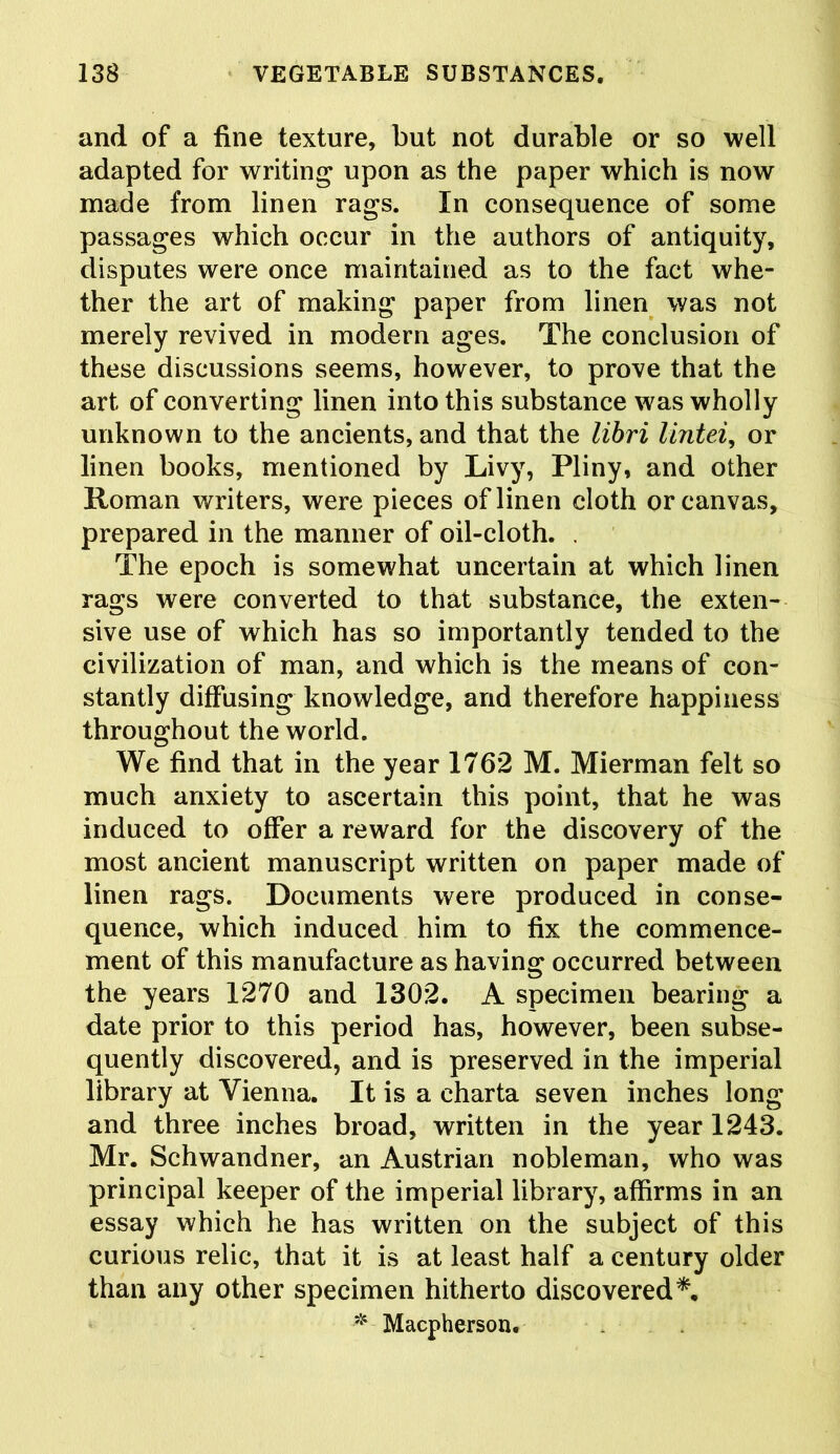 and of a fine texture, but not durable or so well adapted for writing upon as the paper which is now made from linen rags. In consequence of some passages which occur in the authors of antiquity, disputes were once maintained as to the fact whe- ther the art of making paper from linen was not merely revived in modern ages. The conclusion of these discussions seems, however, to prove that the art of converting linen into this substance was wholly unknown to the ancients, and that the libri lintel, or linen books, mentioned by Livy, Pliny, and other Roman writers, were pieces of linen cloth or canvas, prepared in the manner of oil-cloth. . The epoch is somewhat uncertain at which linen rags were converted to that substance, the exten- sive use of which has so importantly tended to the civilization of man, and which is the means of con- stantly diffusing knowledge, and therefore happiness throughout the world. We find that in the year 1762 M. Mierman felt so much anxiety to ascertain this point, that he was induced to offer a reward for the discovery of the most ancient manuscript written on paper made of linen rags. Documents were produced in conse- quence, which induced him to fix the commence- ment of this manufacture as having occurred between the years 1270 and 1302. A specimen bearing a date prior to this period has, however, been subse- quently discovered, and is preserved in the imperial library at Vienna. It is a charta seven inches long and three inches broad, written in the year 1243. Mr. Schwandner, an Austrian nobleman, who was principal keeper of the imperial library, affirms in an essay which he has written on the subject of this curious relic, that it is at least half a century older than any other specimen hitherto discovered*.